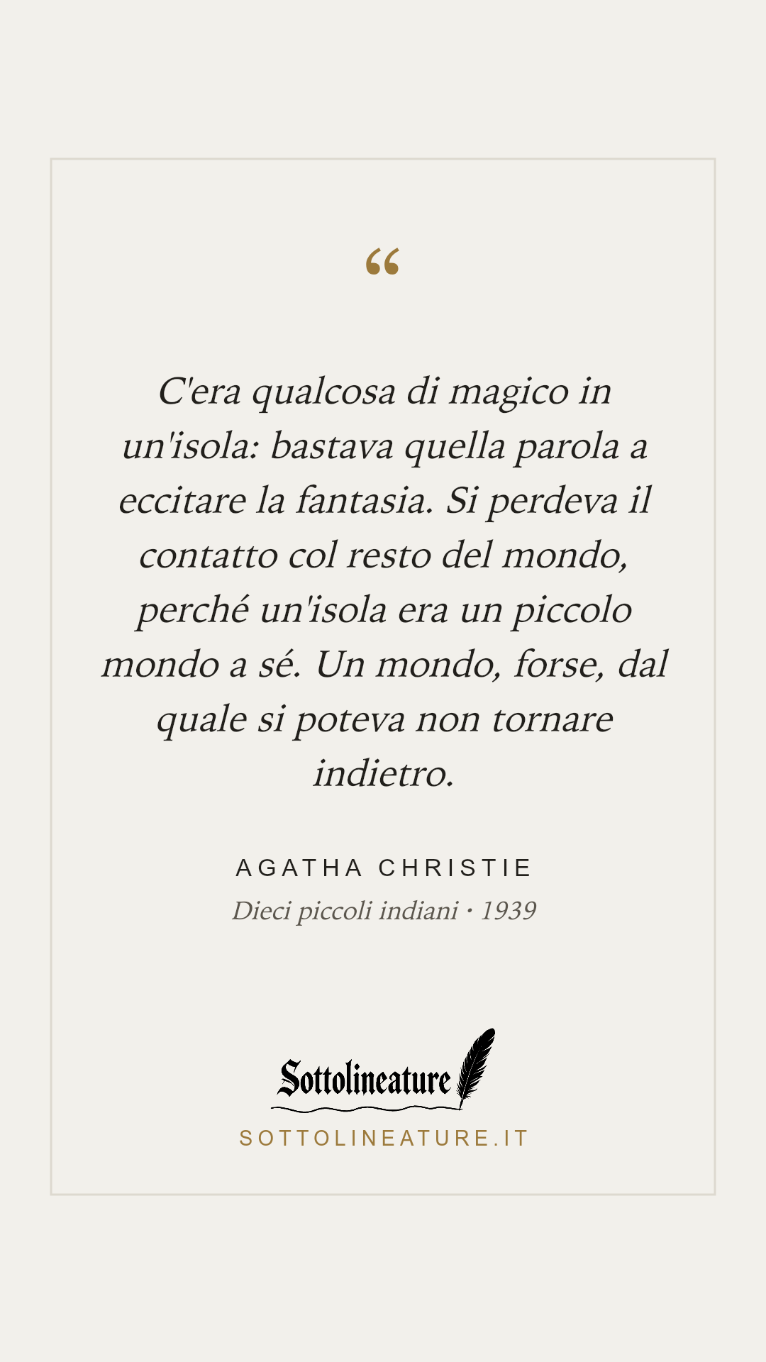 «C'era qualcosa di magico in un'isola: bastava quella parola a eccitare la fantasia. Si perdeva il contatto col resto del mondo, perché un'isola era un piccolo mondo a sé. Un mondo, forse, dal quale si poteva non tornare indietro.» — Agatha Christie, Dieci piccoli indiani (1939). Grafica Sottolineature, versione chiara.