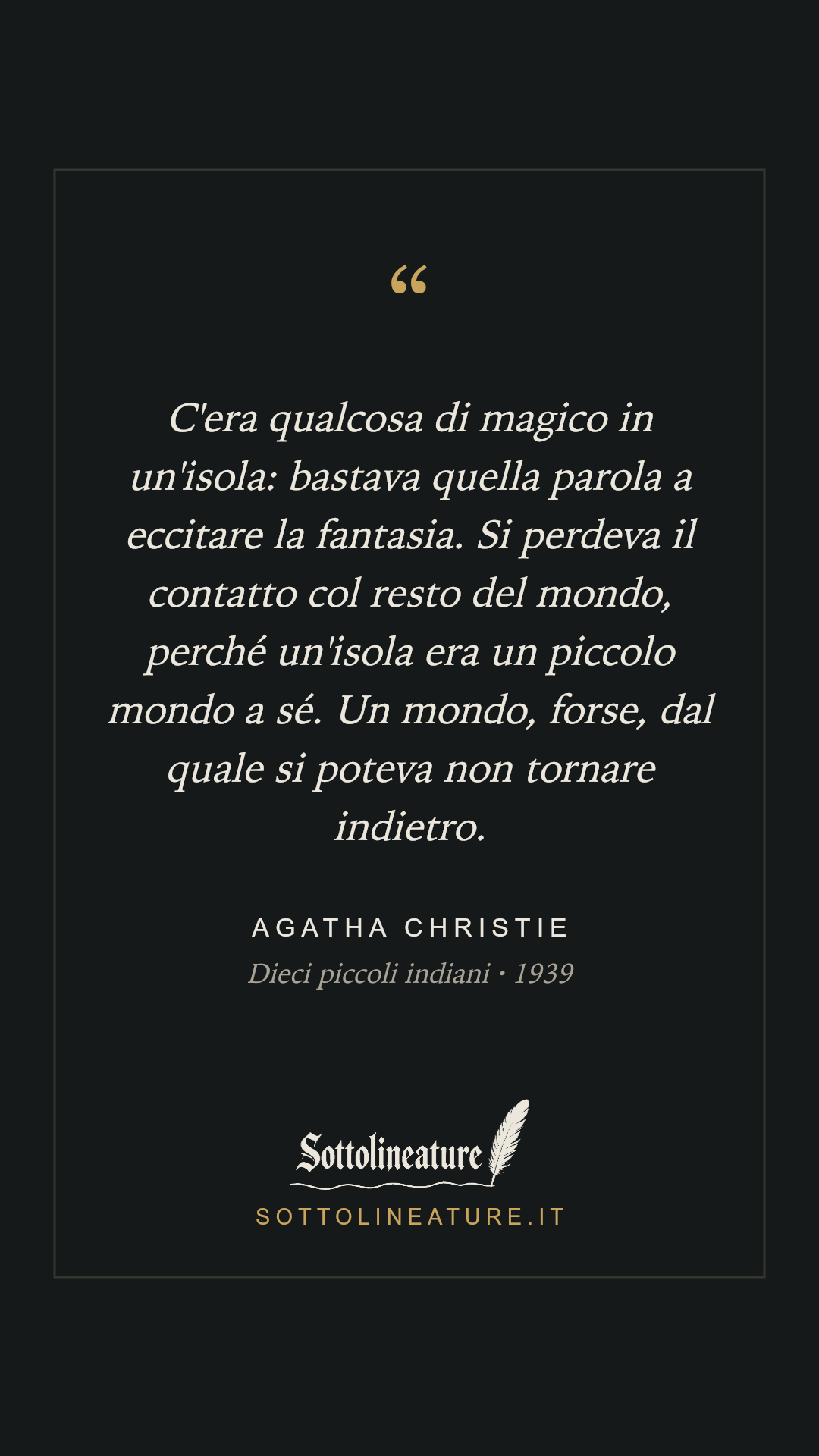«C'era qualcosa di magico in un'isola: bastava quella parola a eccitare la fantasia. Si perdeva il contatto col resto del mondo, perché un'isola era un piccolo mondo a sé. Un mondo, forse, dal quale si poteva non tornare indietro.» — Agatha Christie, Dieci piccoli indiani (1939). Grafica Sottolineature, versione scura.