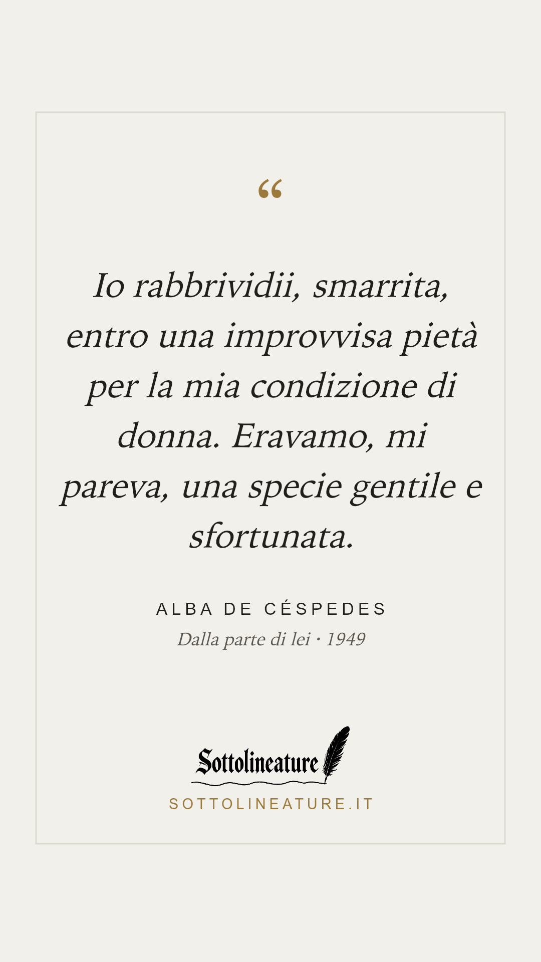 «Io rabbrividii, smarrita, entro una improvvisa pietà per la mia condizione di donna. Eravamo, mi pareva, una specie gentile e sfortunata.» — Alba de Céspedes, Dalla parte di lei (1949). Grafica Sottolineature, versione chiara.