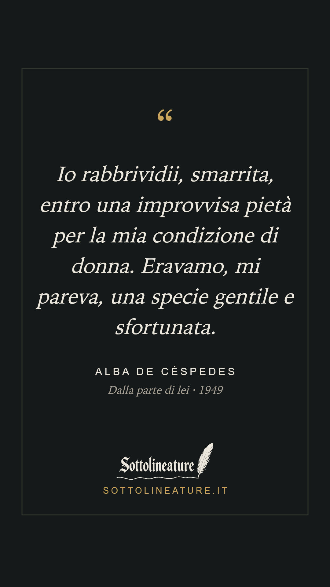 «Io rabbrividii, smarrita, entro una improvvisa pietà per la mia condizione di donna. Eravamo, mi pareva, una specie gentile e sfortunata.» — Alba de Céspedes, Dalla parte di lei (1949). Grafica Sottolineature, versione scura.