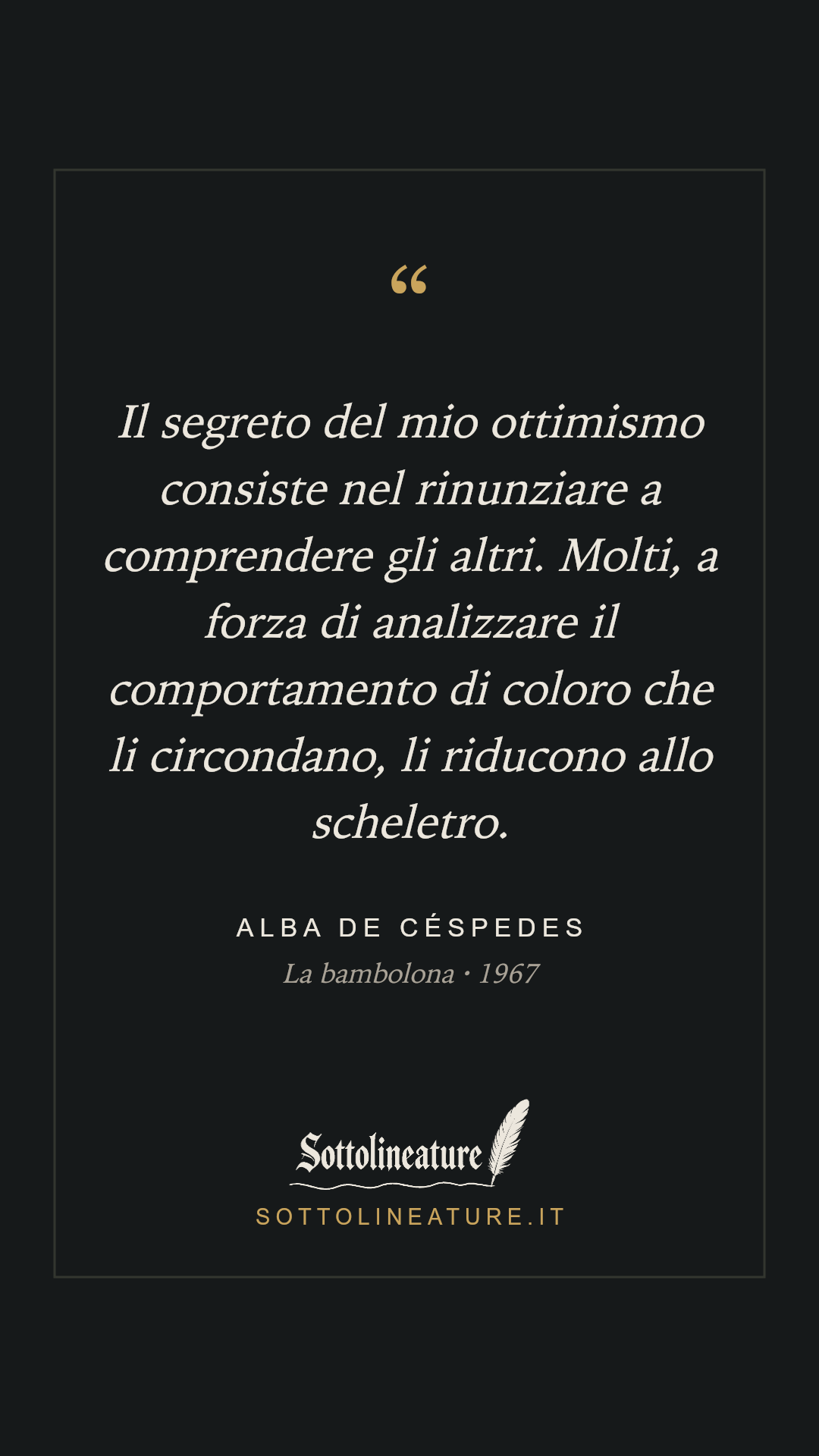 «Il segreto del mio ottimismo consiste nel rinunziare a comprendere gli altri. Molti, a forza di analizzare il comportamento di coloro che li circondano, li riducono allo scheletro.» — Alba de Céspedes, La bambolona (1967). Grafica Sottolineature, versione scura.