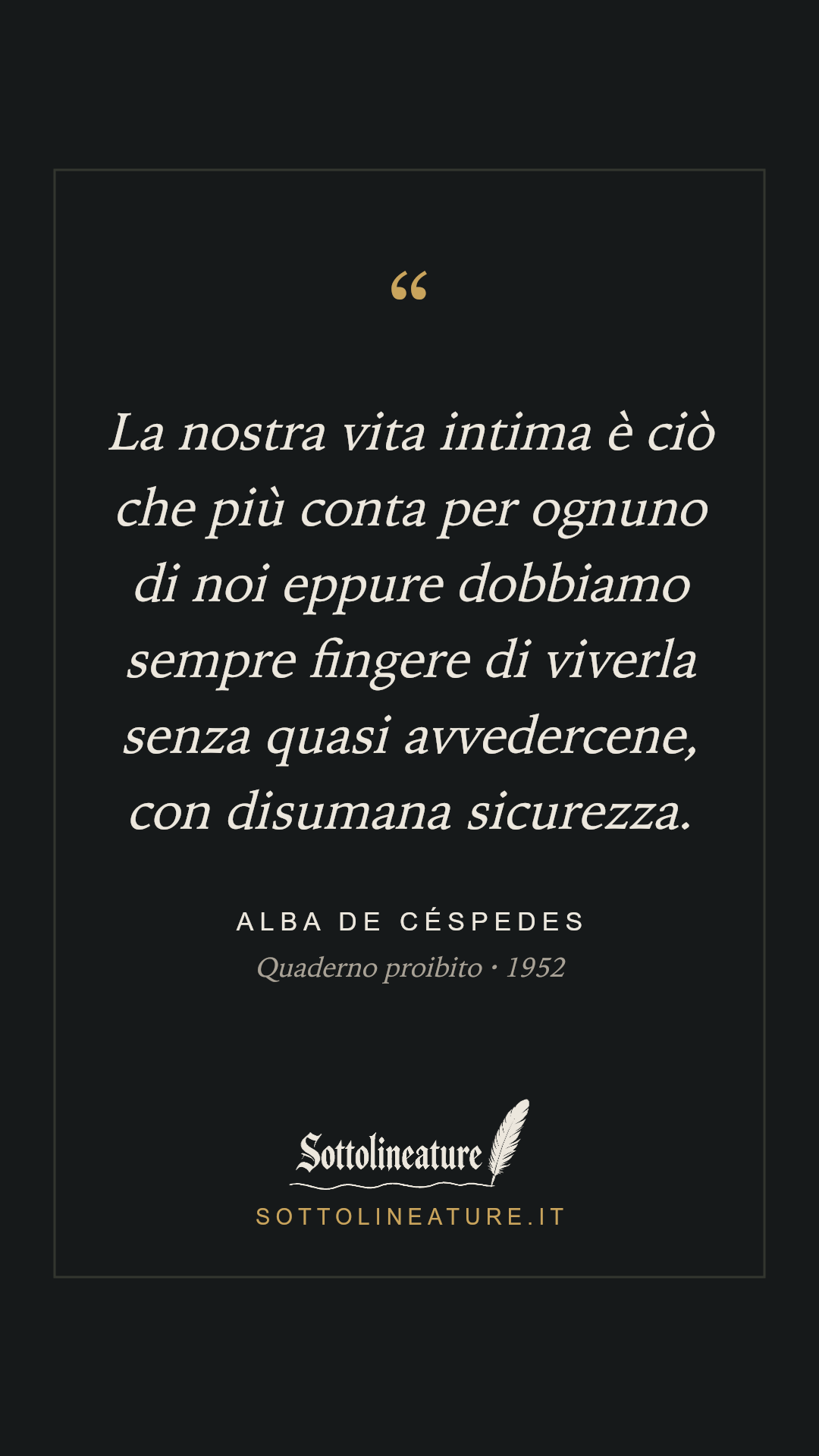 «La nostra vita intima è ciò che più conta per ognuno di noi eppure dobbiamo sempre fingere di viverla senza quasi avvedercene, con disumana sicurezza.» — Alba de Céspedes, Quaderno proibito (1952). Grafica Sottolineature, versione scura.
