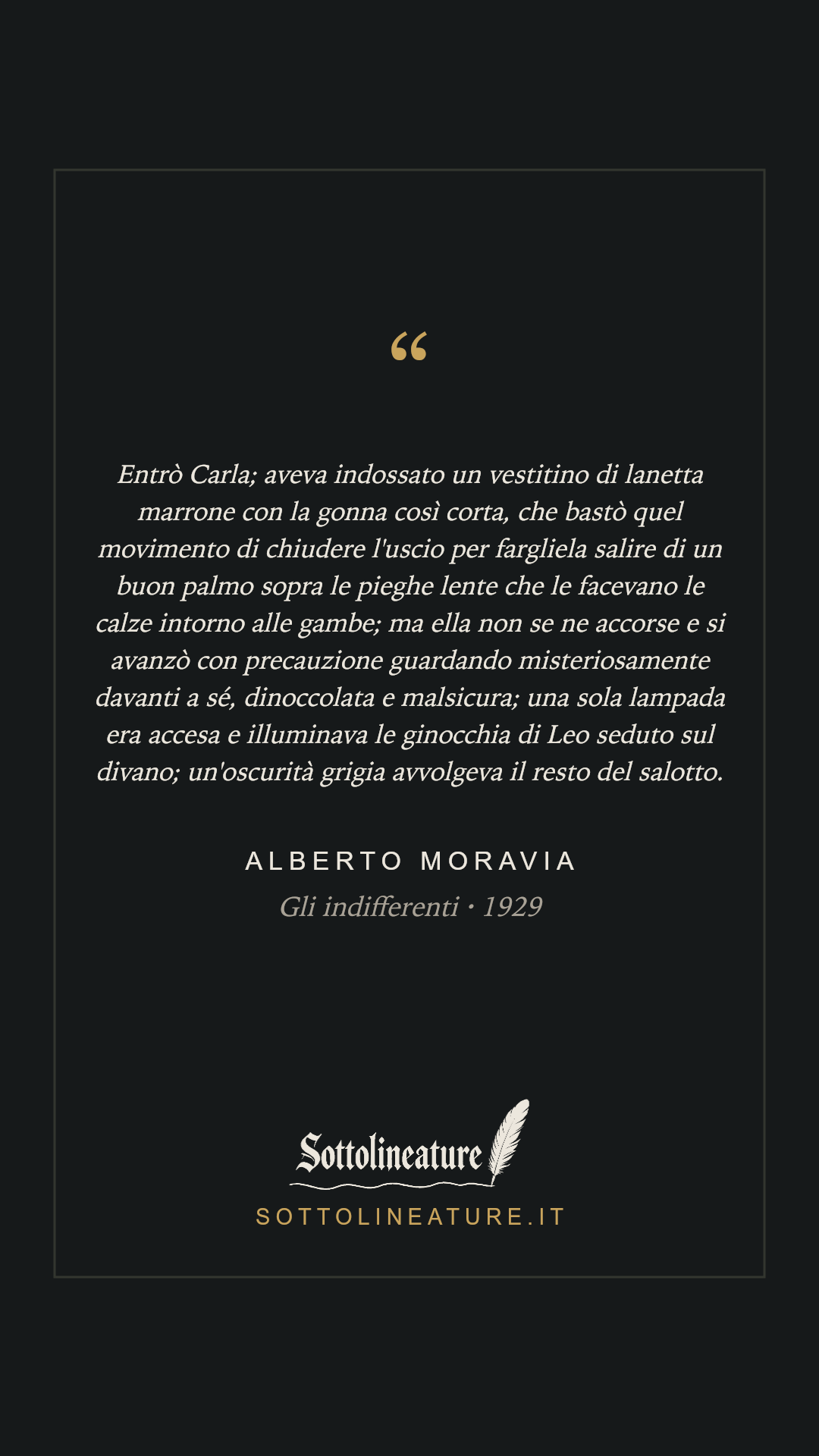 «Entrò Carla; aveva indossato un vestitino di lanetta marrone con la gonna così corta, che bastò quel movimento di chiudere l'uscio per fargliela salire di un buon palmo sopra le pieghe lente che le facevano le calze intorno alle gambe; ma ella non se ne accorse e si avanzò con precauzione guardando misteriosamente davanti a sé, dinoccolata e malsicura; una sola lampada era accesa e illuminava le ginocchia di Leo seduto sul divano; un'oscurità grigia avvolgeva il resto del salotto.» — Alberto Moravia, Gli indifferenti (1929). Grafica Sottolineature, versione scura.