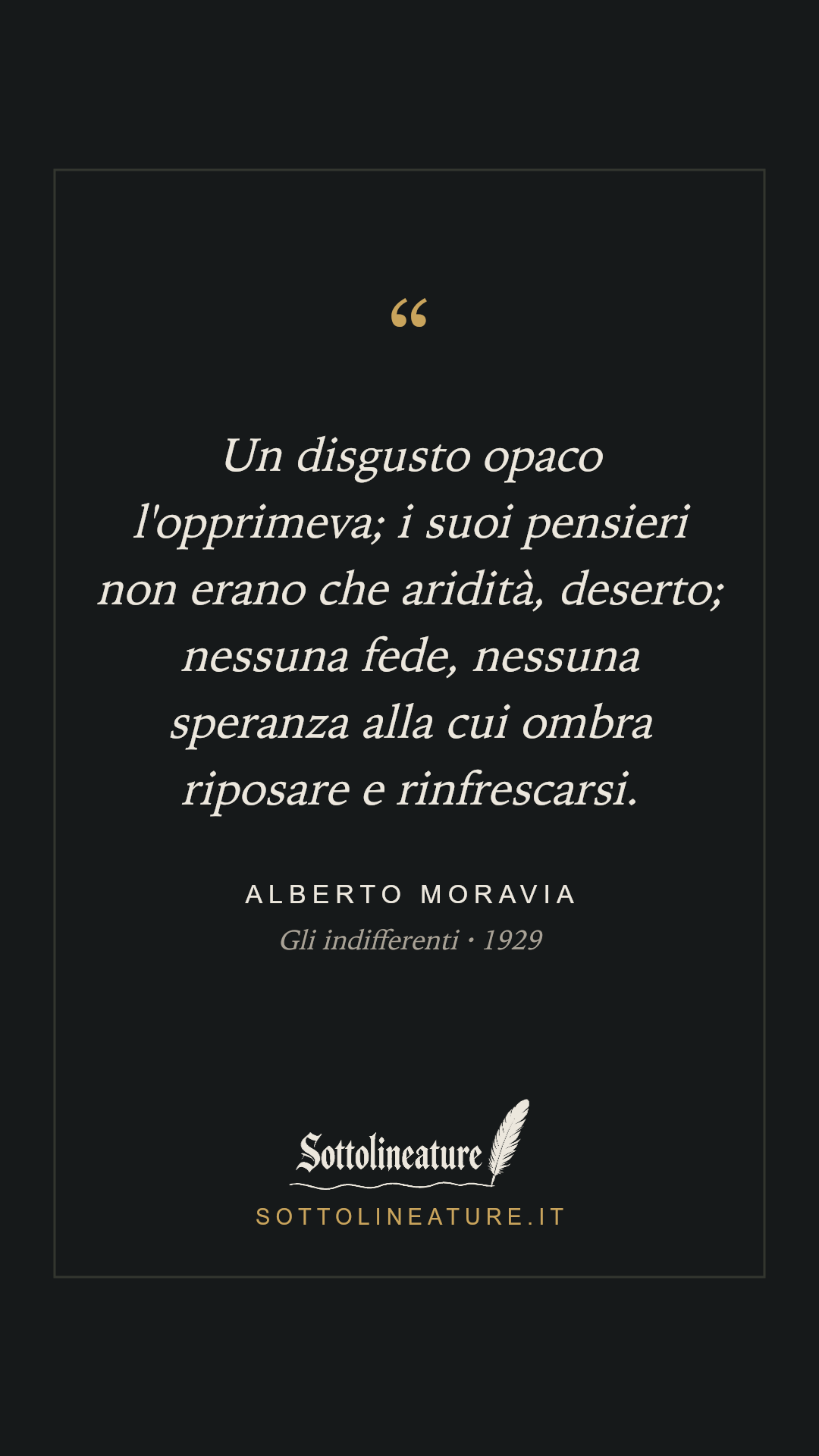 «Un disgusto opaco l'opprimeva; i suoi pensieri non erano che aridità, deserto; nessuna fede, nessuna speranza alla cui ombra riposare e rinfrescarsi.» — Alberto Moravia, Gli indifferenti (1929). Grafica Sottolineature, versione scura.