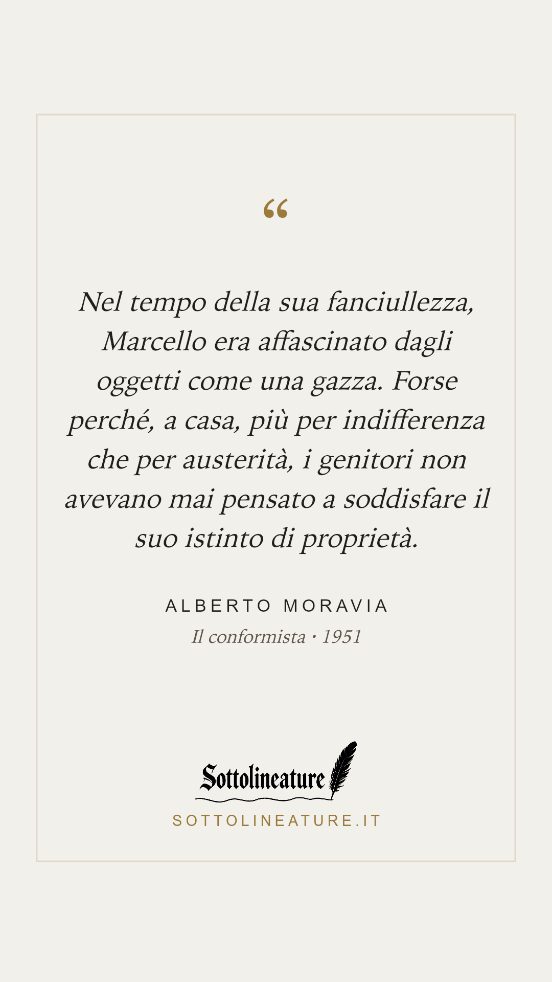 «Nel tempo della sua fanciullezza, Marcello era affascinato dagli oggetti come una gazza. Forse perché, a casa, più per indifferenza che per austerità, i genitori non avevano mai pensato a soddisfare il suo istinto di proprietà.» — Alberto Moravia, Il conformista (1951). Grafica Sottolineature, versione chiara.