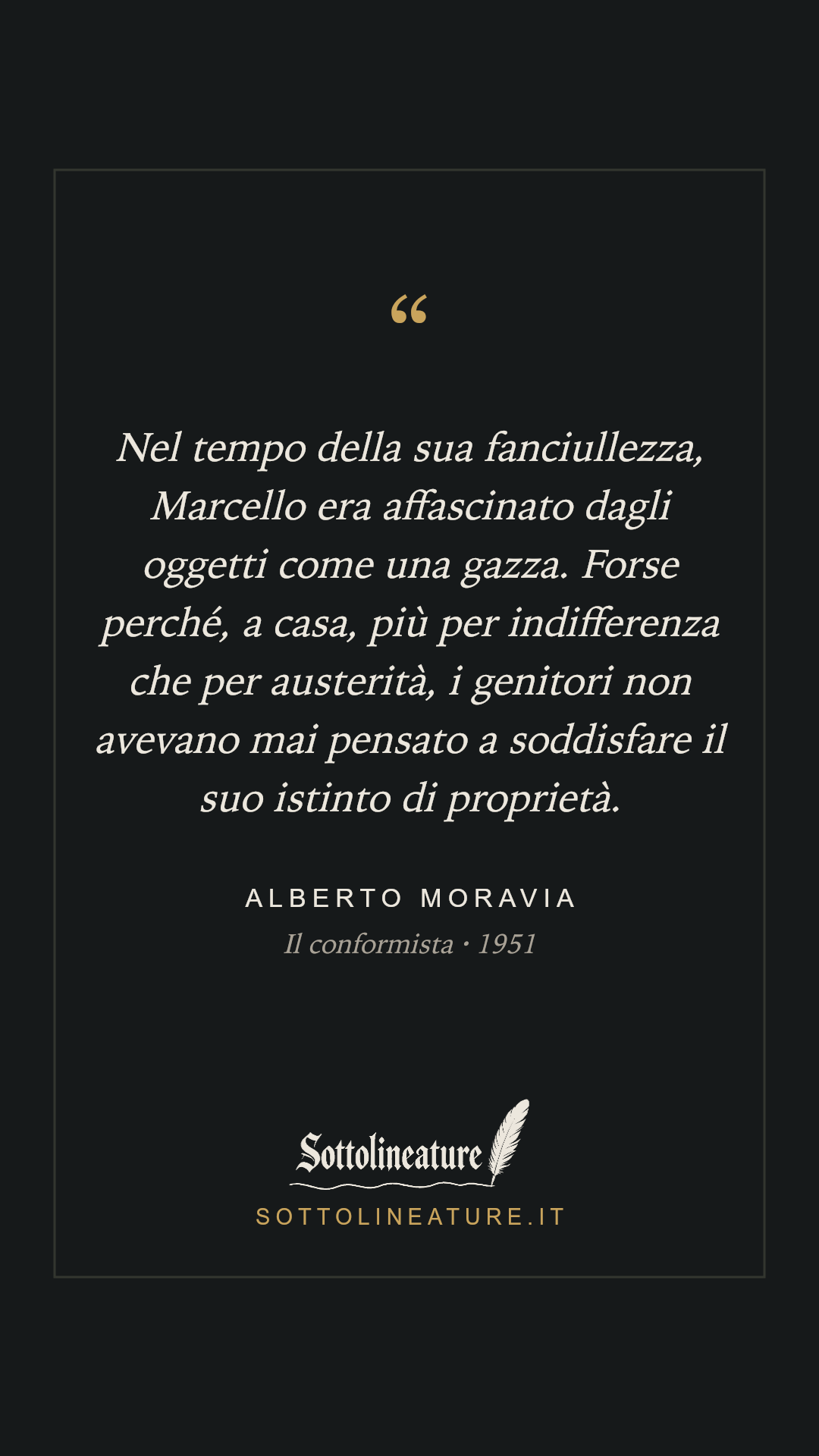 «Nel tempo della sua fanciullezza, Marcello era affascinato dagli oggetti come una gazza. Forse perché, a casa, più per indifferenza che per austerità, i genitori non avevano mai pensato a soddisfare il suo istinto di proprietà.» — Alberto Moravia, Il conformista (1951). Grafica Sottolineature, versione scura.