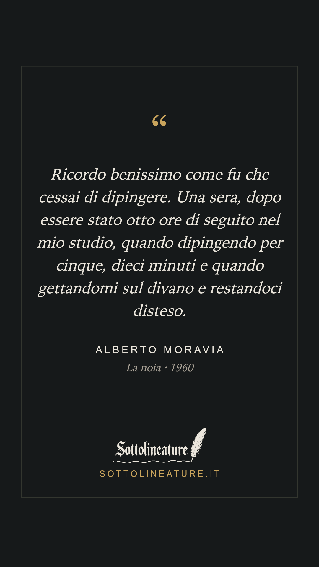 «Ricordo benissimo come fu che cessai di dipingere. Una sera, dopo essere stato otto ore di seguito nel mio studio, quando dipingendo per cinque, dieci minuti e quando gettandomi sul divano e restandoci disteso.» — Alberto Moravia, La noia (1960). Grafica Sottolineature, versione scura.