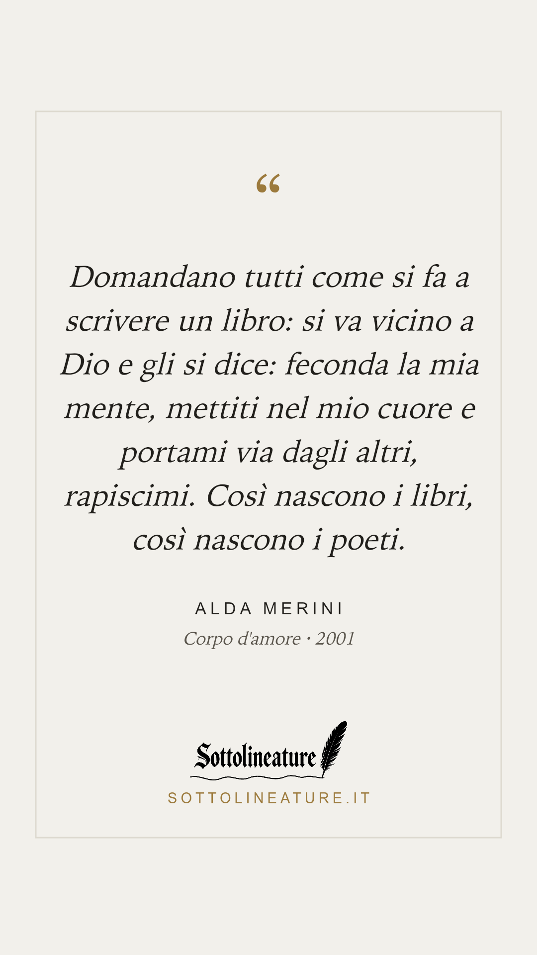 «Domandano tutti come si fa a scrivere un libro: si va vicino a Dio e gli si dice: feconda la mia mente, mettiti nel mio cuore e portami via dagli altri, rapiscimi. Così nascono i libri, così nascono i poeti.» — Alda Merini, Corpo d'amore (2001). Grafica Sottolineature, versione chiara.