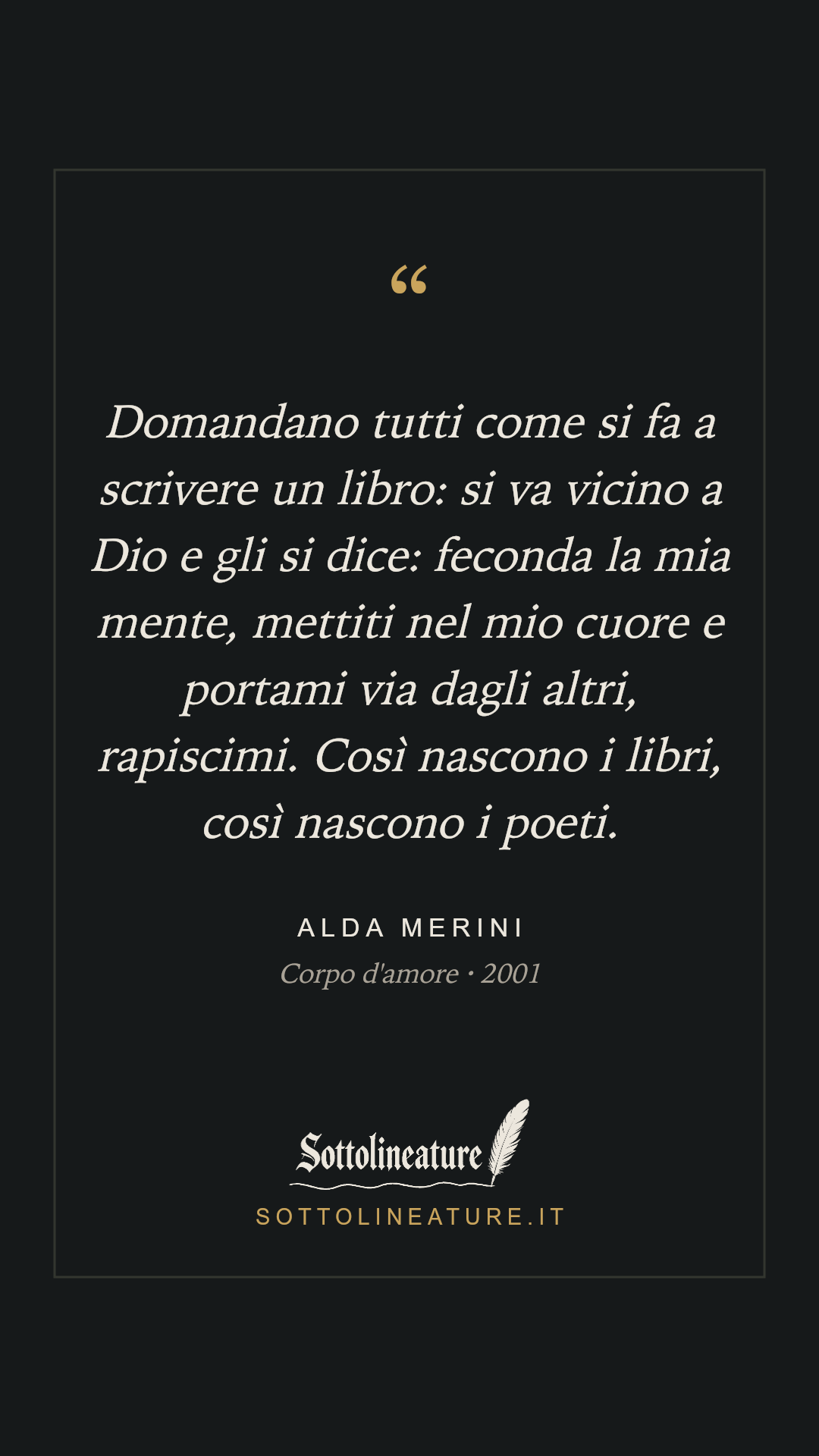 «Domandano tutti come si fa a scrivere un libro: si va vicino a Dio e gli si dice: feconda la mia mente, mettiti nel mio cuore e portami via dagli altri, rapiscimi. Così nascono i libri, così nascono i poeti.» — Alda Merini, Corpo d'amore (2001). Grafica Sottolineature, versione scura.