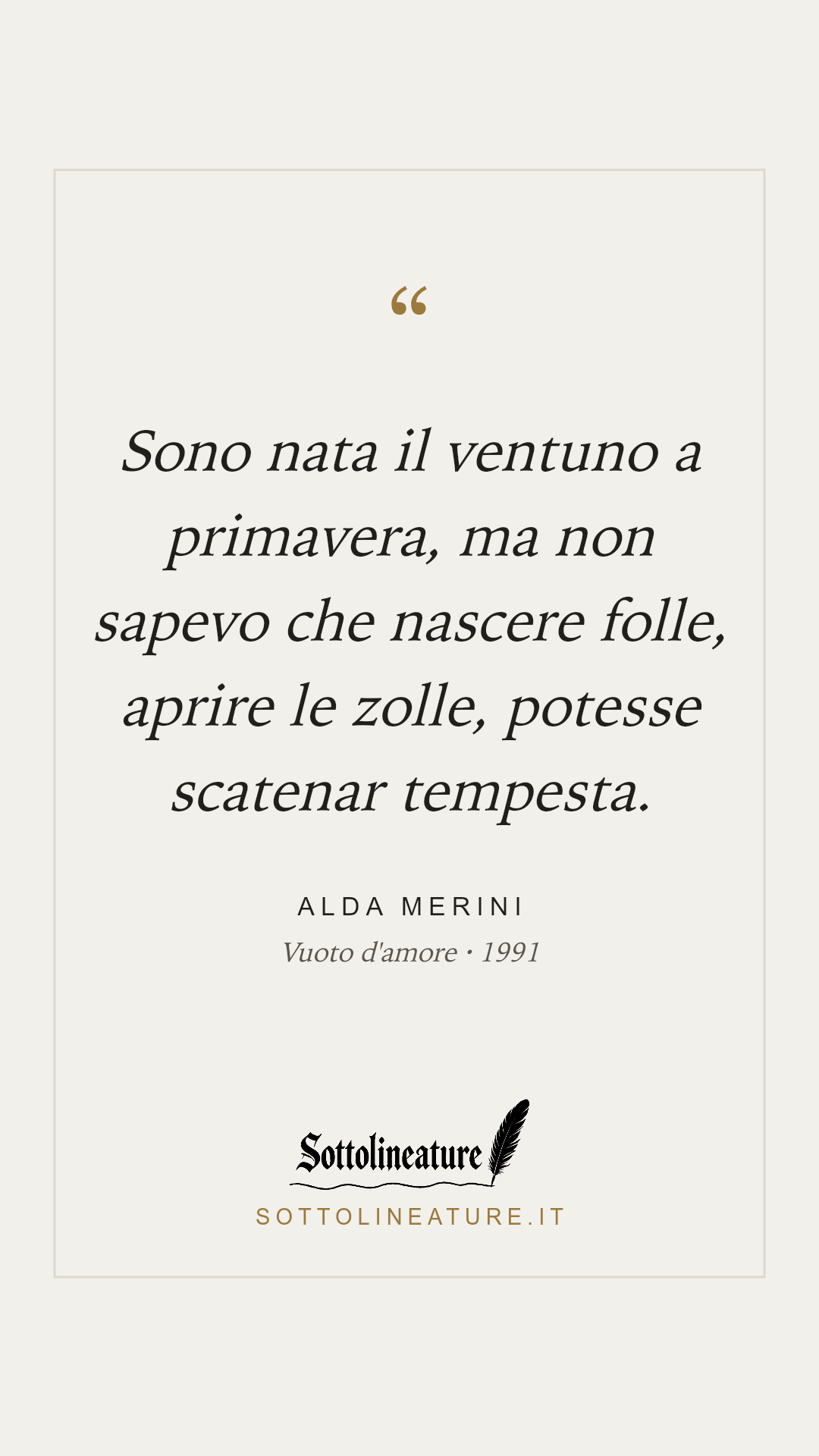 «Sono nata il ventuno a primavera, ma non sapevo che nascere folle, aprire le zolle, potesse scatenar tempesta.» — Alda Merini, Vuoto d'amore (1991). Grafica Sottolineature, versione chiara.