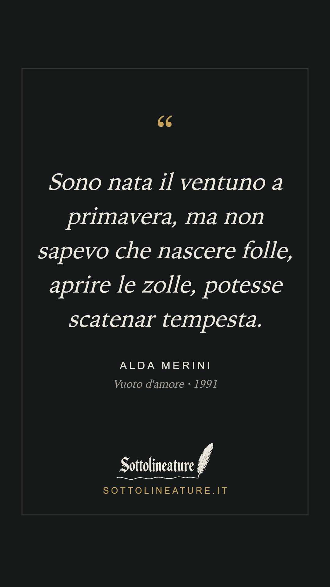 «Sono nata il ventuno a primavera, ma non sapevo che nascere folle, aprire le zolle, potesse scatenar tempesta.» — Alda Merini, Vuoto d'amore (1991). Grafica Sottolineature, versione scura.