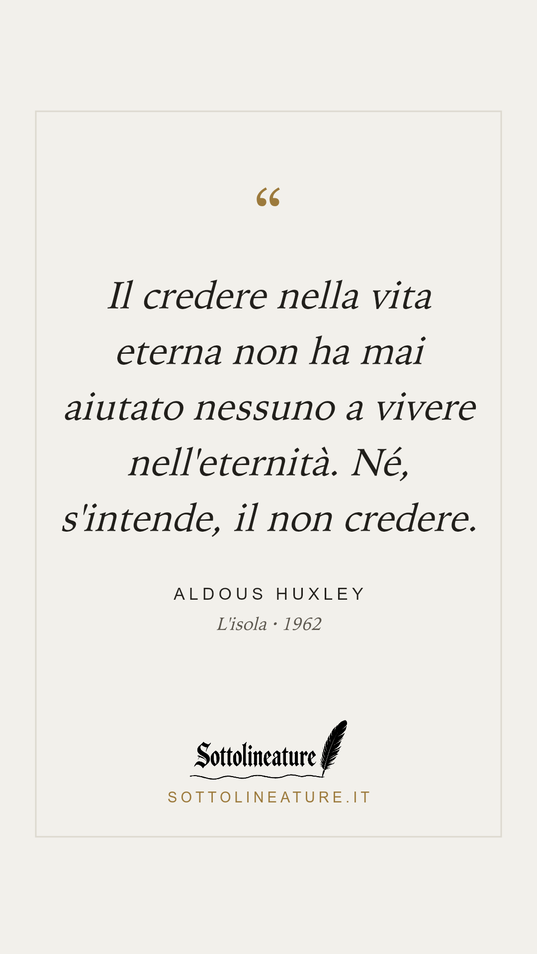 «Il credere nella vita eterna non ha mai aiutato nessuno a vivere nell'eternità. Né, s'intende, il non credere.» — Aldous Huxley, L'isola (1962). Grafica Sottolineature, versione chiara.