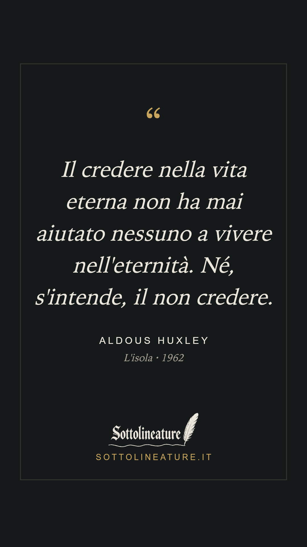 «Il credere nella vita eterna non ha mai aiutato nessuno a vivere nell'eternità. Né, s'intende, il non credere.» — Aldous Huxley, L'isola (1962). Grafica Sottolineature, versione scura.