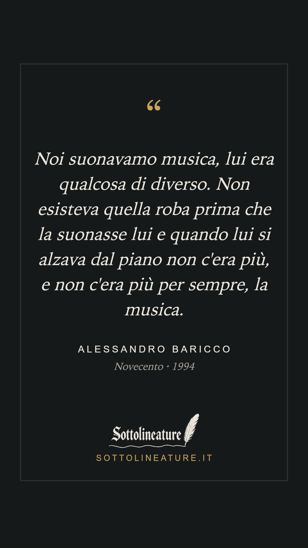 «Noi suonavamo musica, lui era qualcosa di diverso. Non esisteva quella roba prima che la suonasse lui e quando lui si alzava dal piano non c'era più, e non c'era più per sempre, la musica.» — Alessandro Baricco, Novecento (1994). Grafica Sottolineature, versione scura.