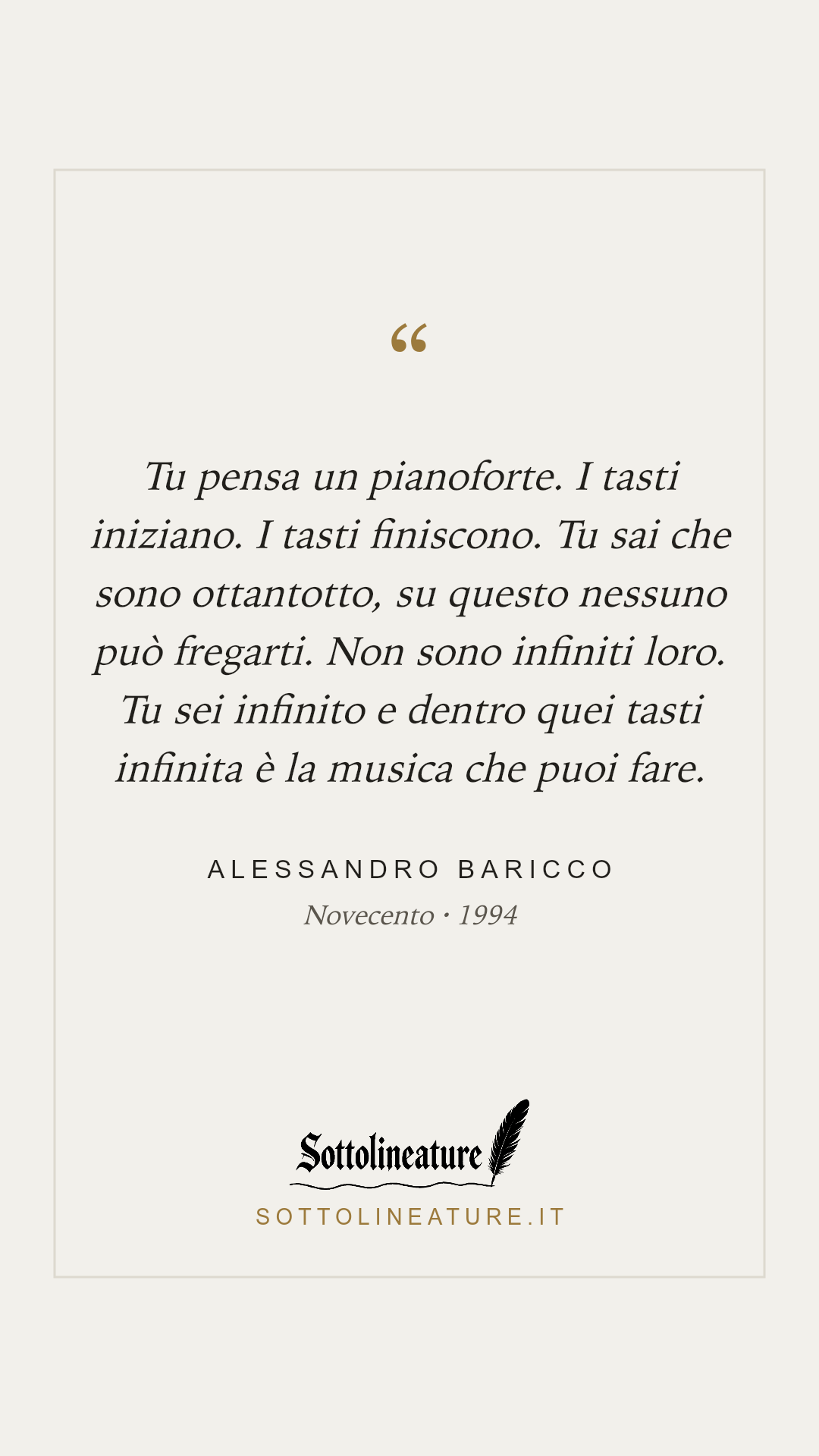 «Tu pensa un pianoforte. I tasti iniziano. I tasti finiscono. Tu sai che sono ottantotto, su questo nessuno può fregarti. Non sono infiniti loro. Tu sei infinito e dentro quei tasti infinita è la musica che puoi fare.» — Alessandro Baricco, Novecento (1994). Grafica Sottolineature, versione chiara.