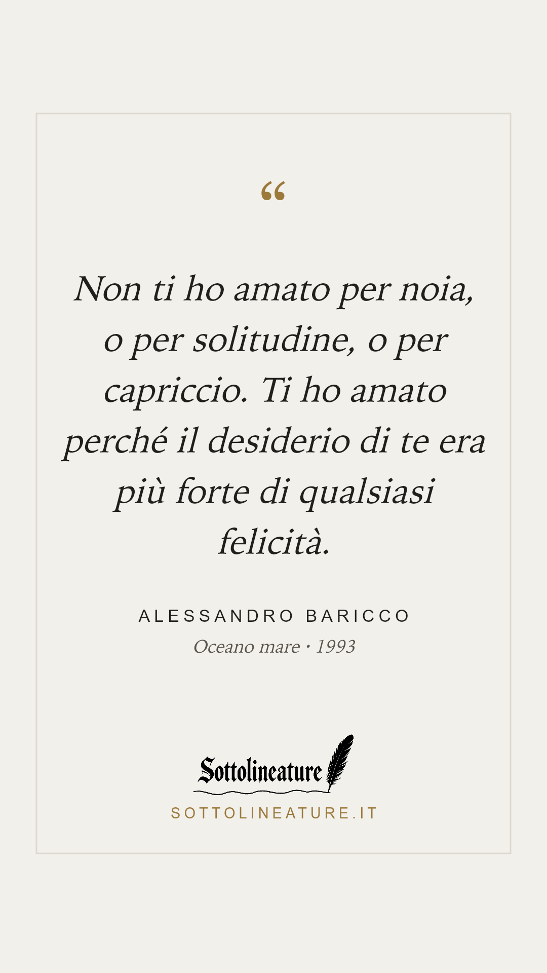 «Non ti ho amato per noia, o per solitudine, o per capriccio. Ti ho amato perché il desiderio di te era più forte di qualsiasi felicità.» — Alessandro Baricco, Oceano mare (1993). Grafica Sottolineature, versione chiara.
