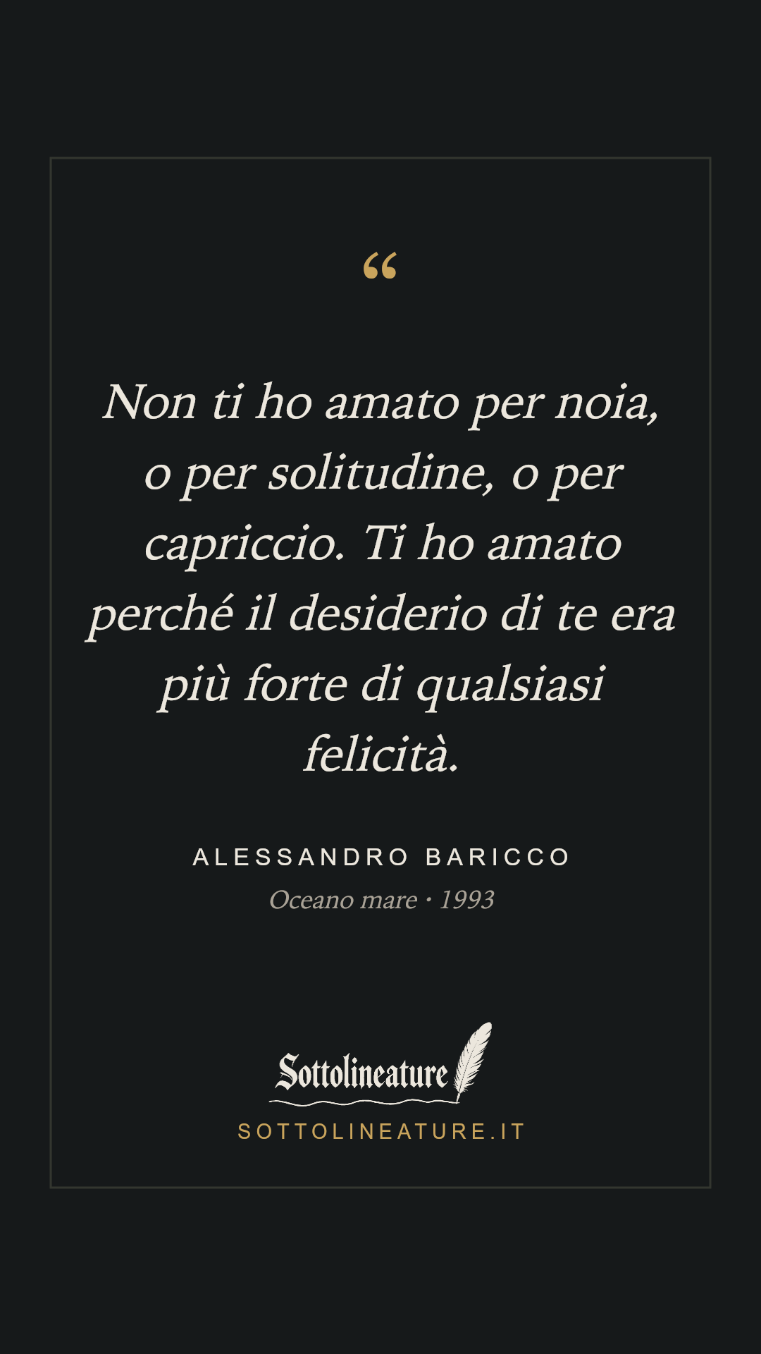 «Non ti ho amato per noia, o per solitudine, o per capriccio. Ti ho amato perché il desiderio di te era più forte di qualsiasi felicità.» — Alessandro Baricco, Oceano mare (1993). Grafica Sottolineature, versione scura.