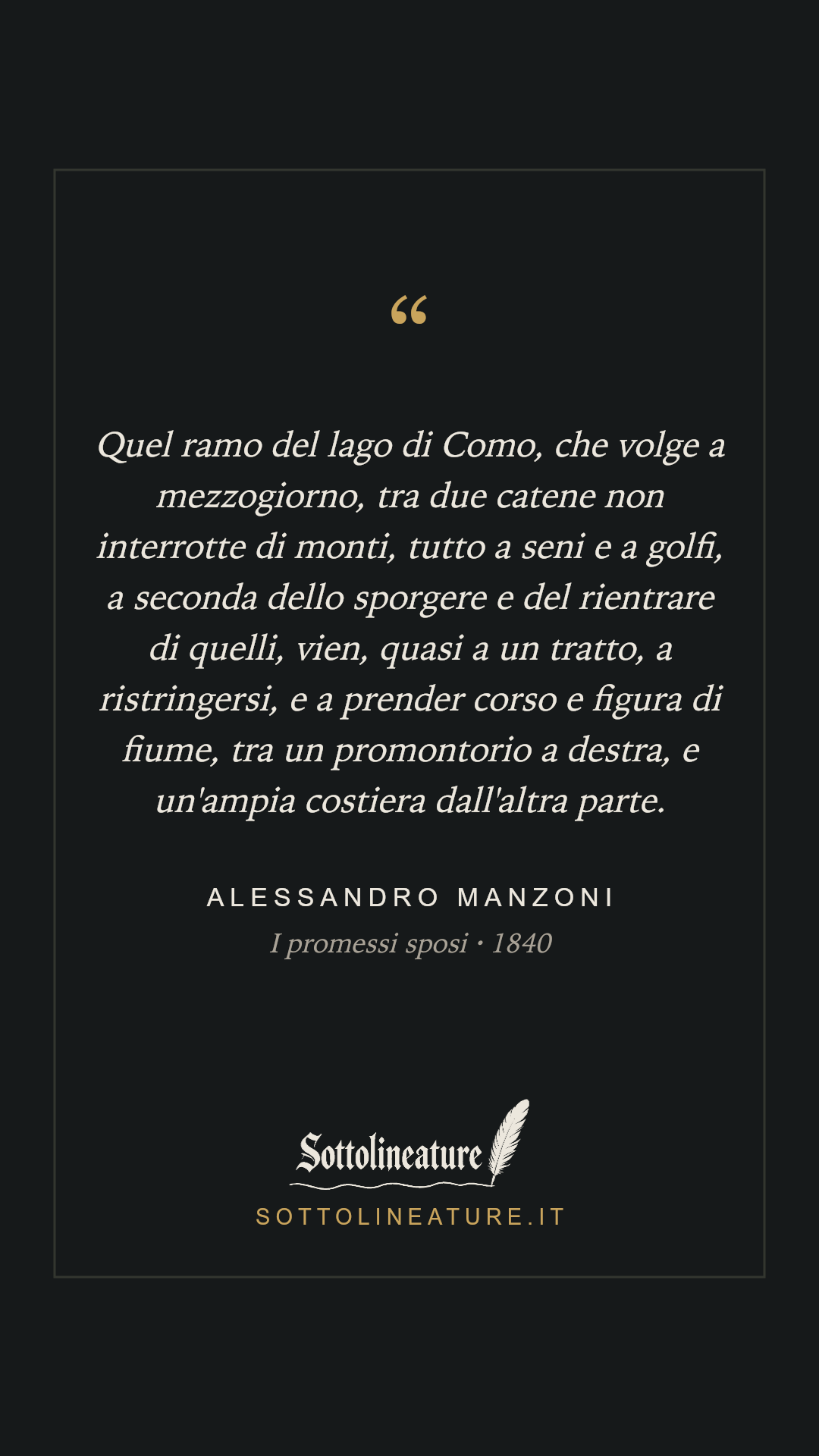 «Quel ramo del lago di Como, che volge a mezzogiorno, tra due catene non interrotte di monti, tutto a seni e a golfi, a seconda dello sporgere e del rientrare di quelli, vien, quasi a un tratto, a ristringersi, e a prender corso e figura di fiume, tra un promontorio a destra, e un'ampia costiera dall'altra parte.» — Alessandro Manzoni, I promessi sposi (1840). Grafica Sottolineature, versione scura.