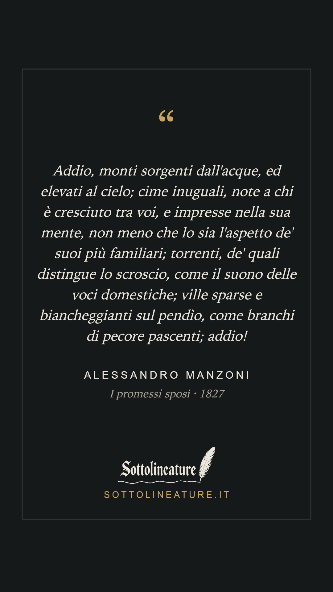 «Addio, monti sorgenti dall'acque, ed elevati al cielo; cime inuguali, note a chi è cresciuto tra voi, e impresse nella sua mente, non meno che lo sia l'aspetto de' suoi più familiari; torrenti, de' quali distingue lo scroscio, come il suono delle voci domestiche; ville sparse e biancheggianti sul pendìo, come branchi di pecore pascenti; addio!» — Alessandro Manzoni, I promessi sposi (1827). Grafica Sottolineature, versione scura.