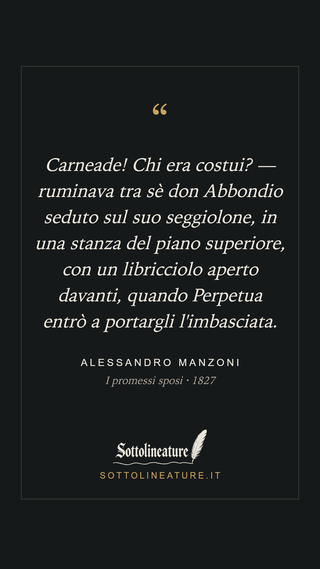 «Carneade! Chi era costui? — ruminava tra sè don Abbondio seduto sul suo seggiolone, in una stanza del piano superiore, con un libricciolo aperto davanti, quando Perpetua entrò a portargli l'imbasciata.» — Alessandro Manzoni, I promessi sposi (1827). Grafica Sottolineature, versione scura.