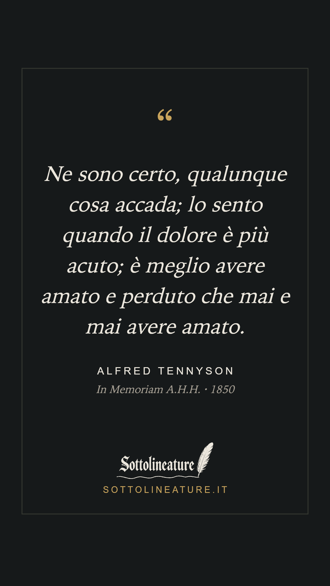 «Ne sono certo, qualunque cosa accada; lo sento quando il dolore è più acuto; è meglio avere amato e perduto che mai e mai avere amato.» — Alfred Tennyson, In Memoriam A.H.H. (1850). Grafica Sottolineature, versione scura.