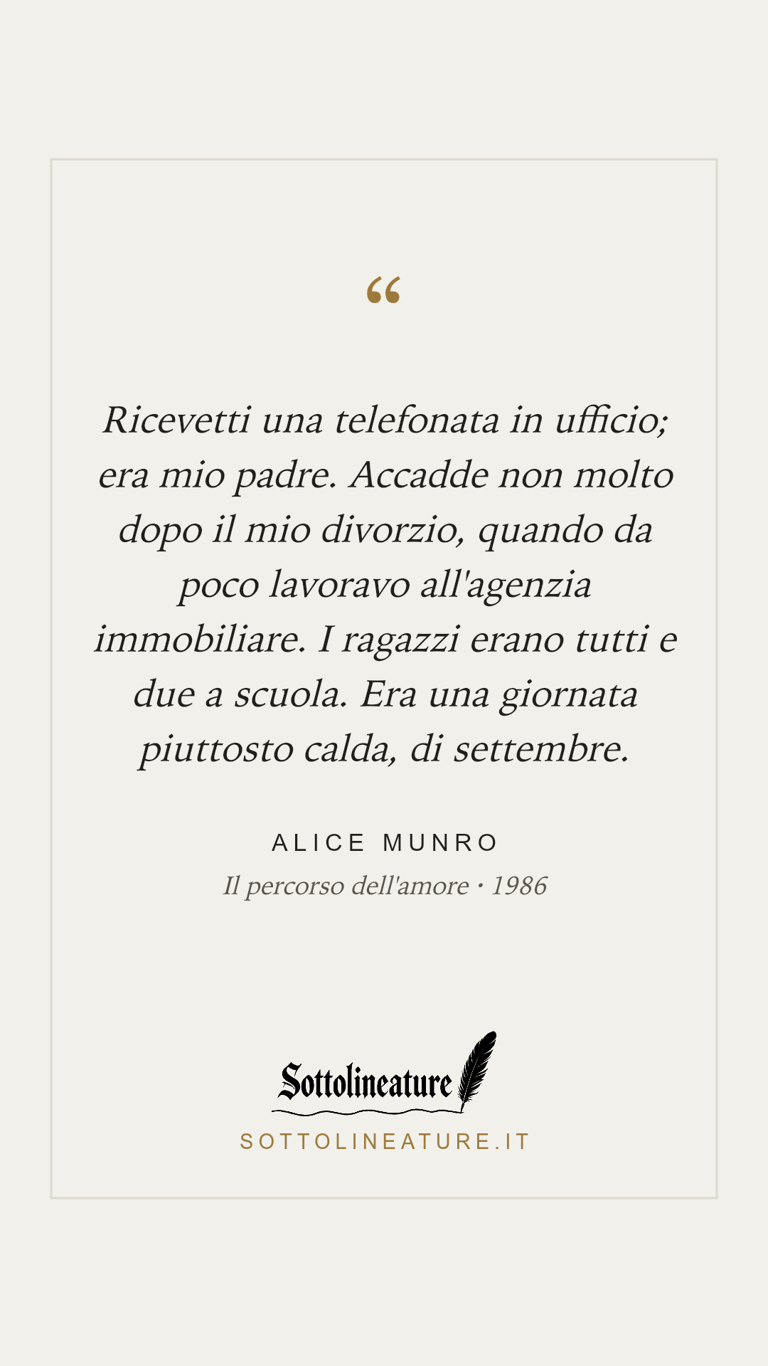 «Ricevetti una telefonata in ufficio; era mio padre. Accadde non molto dopo il mio divorzio, quando da poco lavoravo all'agenzia immobiliare. I ragazzi erano tutti e due a scuola. Era una giornata piuttosto calda, di settembre.» — Alice Munro, Il percorso dell'amore (1986). Grafica Sottolineature, versione chiara.