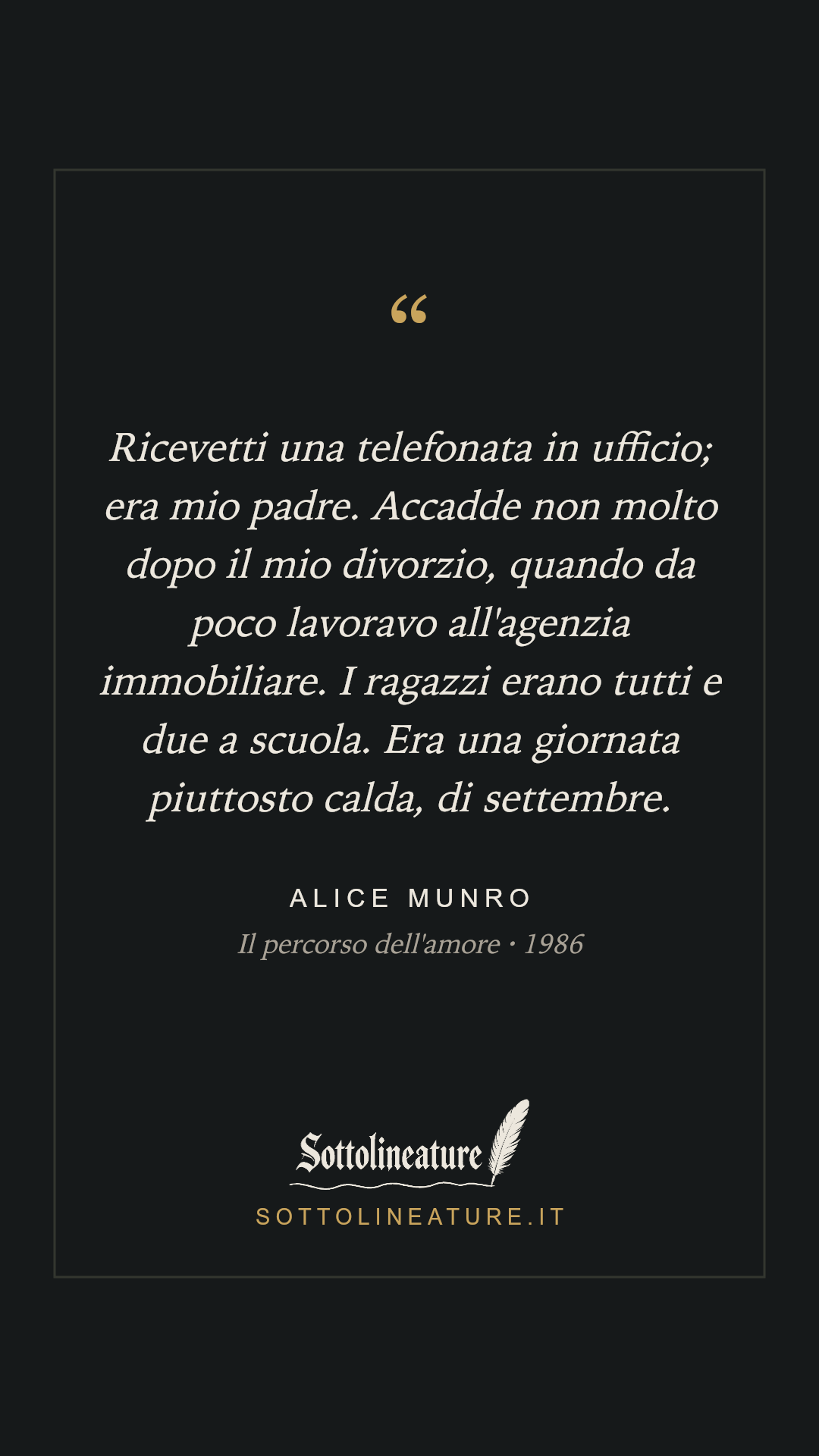 «Ricevetti una telefonata in ufficio; era mio padre. Accadde non molto dopo il mio divorzio, quando da poco lavoravo all'agenzia immobiliare. I ragazzi erano tutti e due a scuola. Era una giornata piuttosto calda, di settembre.» — Alice Munro, Il percorso dell'amore (1986). Grafica Sottolineature, versione scura.