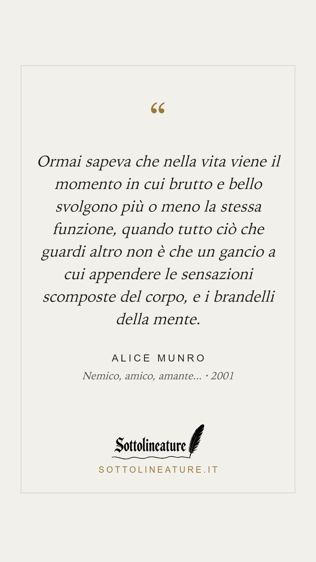 «Ormai sapeva che nella vita viene il momento in cui brutto e bello svolgono più o meno la stessa funzione, quando tutto ciò che guardi altro non è che un gancio a cui appendere le sensazioni scomposte del corpo, e i brandelli della mente.» — Alice Munro, Nemico, amico, amante... (2001). Grafica Sottolineature, versione chiara.