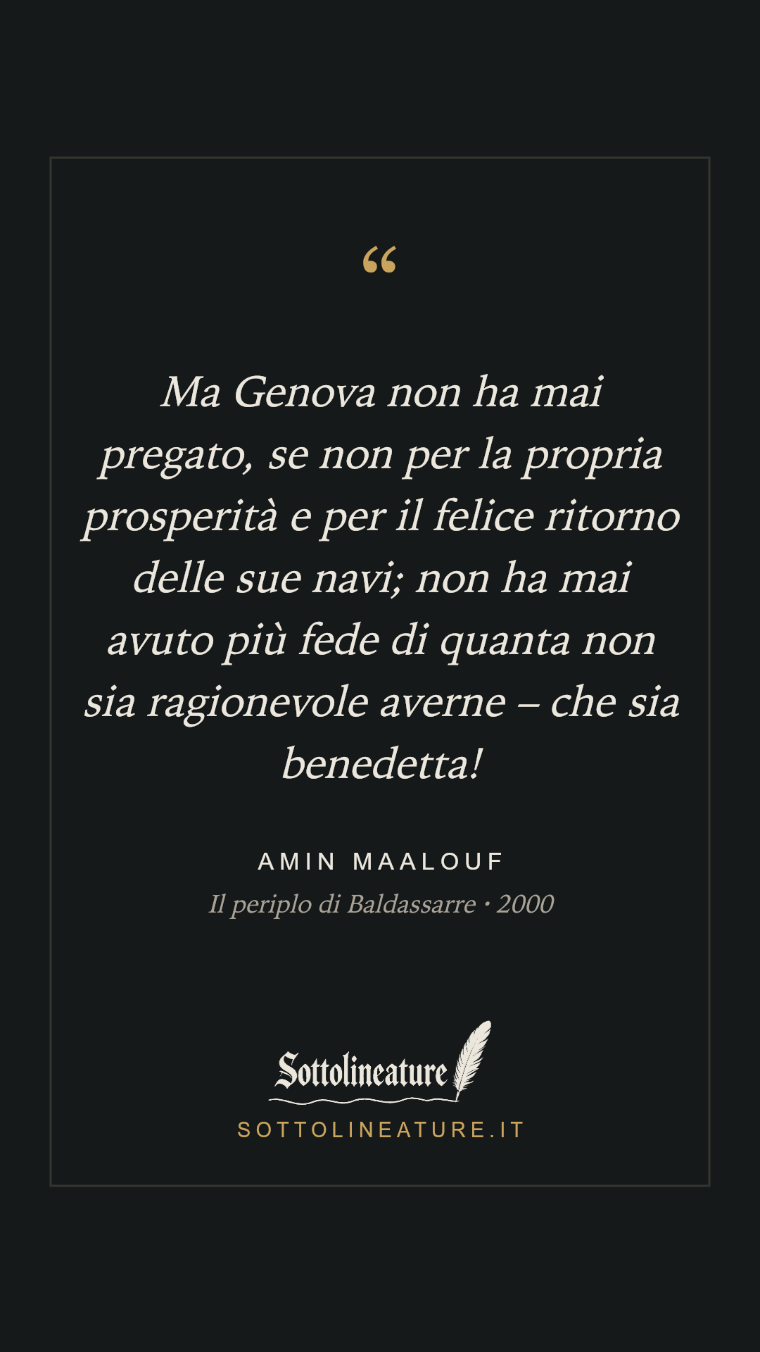 «Ma Genova non ha mai pregato, se non per la propria prosperità e per il felice ritorno delle sue navi; non ha mai avuto più fede di quanta non sia ragionevole averne – che sia benedetta!» — Amin Maalouf, Il periplo di Baldassarre (2000). Grafica Sottolineature, versione scura.