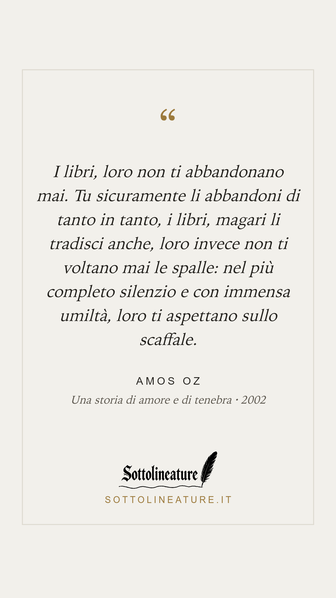 «I libri, loro non ti abbandonano mai. Tu sicuramente li abbandoni di tanto in tanto, i libri, magari li tradisci anche, loro invece non ti voltano mai le spalle: nel più completo silenzio e con immensa umiltà, loro ti aspettano sullo scaffale.» — Amos Oz, Una storia di amore e di tenebra (2002). Grafica Sottolineature, versione chiara.