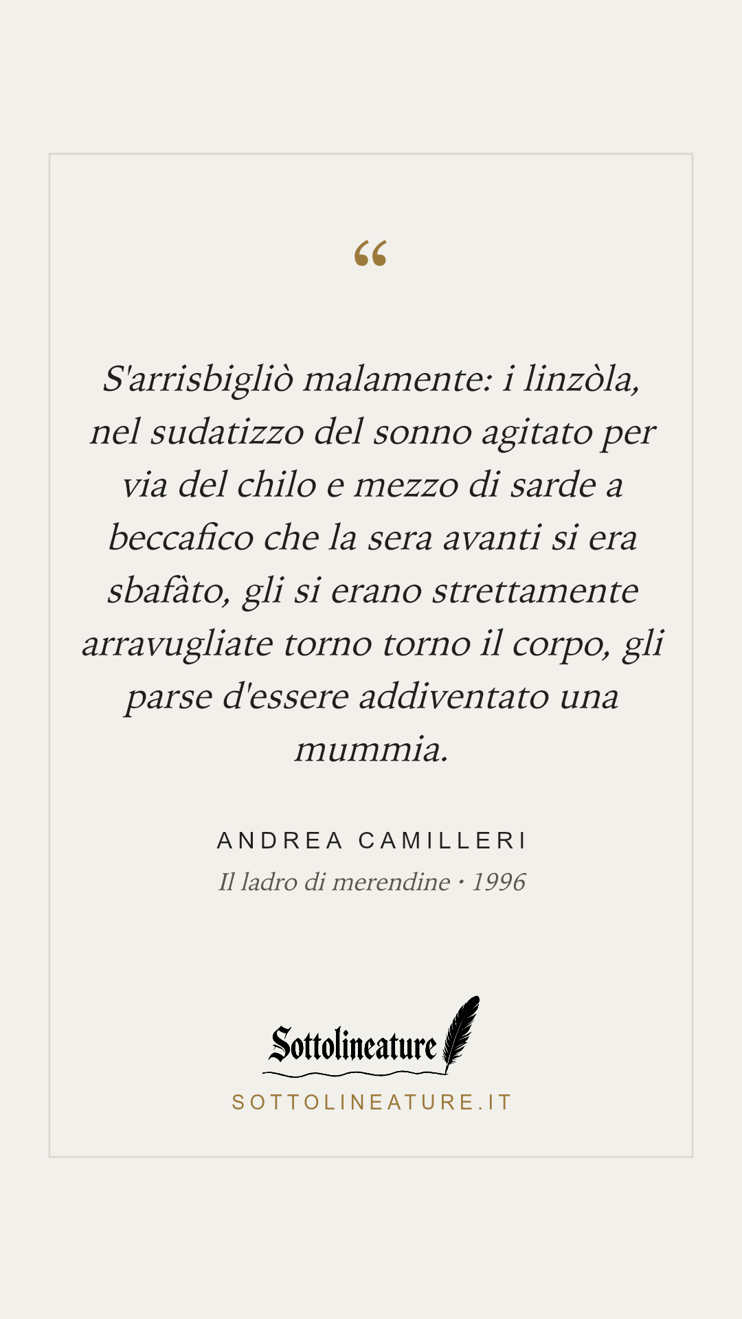«S'arrisbigliò malamente: i linzòla, nel sudatizzo del sonno agitato per via del chilo e mezzo di sarde a beccafico che la sera avanti si era sbafàto, gli si erano strettamente arravugliate torno torno il corpo, gli parse d'essere addiventato una mummia.» — Andrea Camilleri, Il ladro di merendine (1996). Grafica Sottolineature, versione chiara.