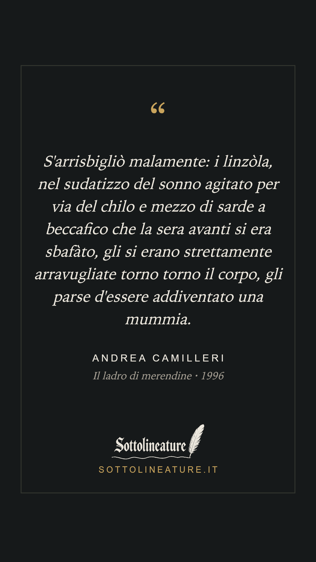 «S'arrisbigliò malamente: i linzòla, nel sudatizzo del sonno agitato per via del chilo e mezzo di sarde a beccafico che la sera avanti si era sbafàto, gli si erano strettamente arravugliate torno torno il corpo, gli parse d'essere addiventato una mummia.» — Andrea Camilleri, Il ladro di merendine (1996). Grafica Sottolineature, versione scura.