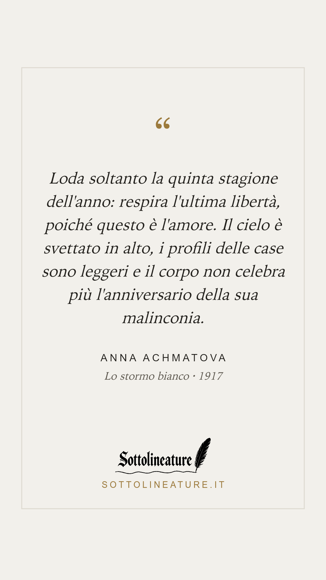 «Loda soltanto la quinta stagione dell'anno: respira l'ultima libertà, poiché questo è l'amore. Il cielo è svettato in alto, i profili delle case sono leggeri e il corpo non celebra più l'anniversario della sua malinconia.» — Anna Achmatova, Lo stormo bianco (1917). Grafica Sottolineature, versione chiara.