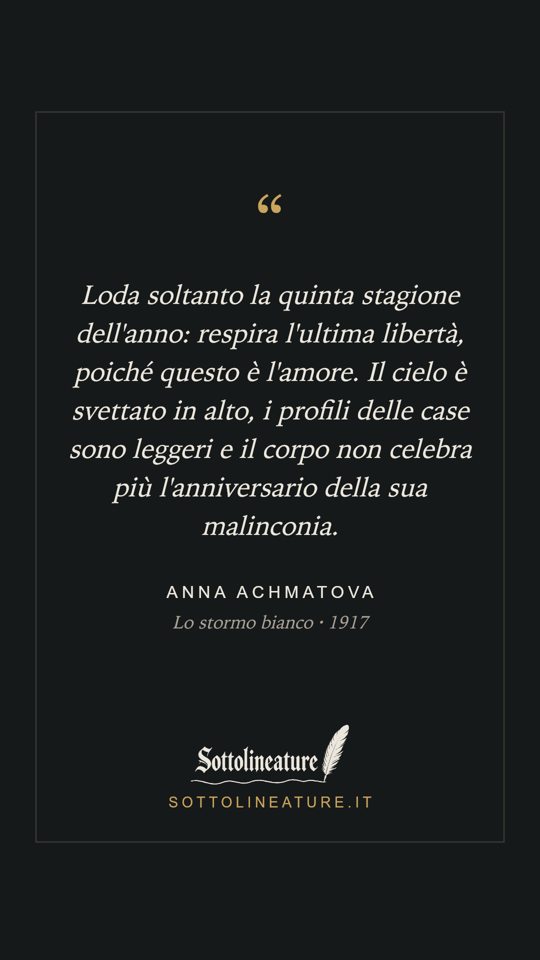 «Loda soltanto la quinta stagione dell'anno: respira l'ultima libertà, poiché questo è l'amore. Il cielo è svettato in alto, i profili delle case sono leggeri e il corpo non celebra più l'anniversario della sua malinconia.» — Anna Achmatova, Lo stormo bianco (1917). Grafica Sottolineature, versione scura.
