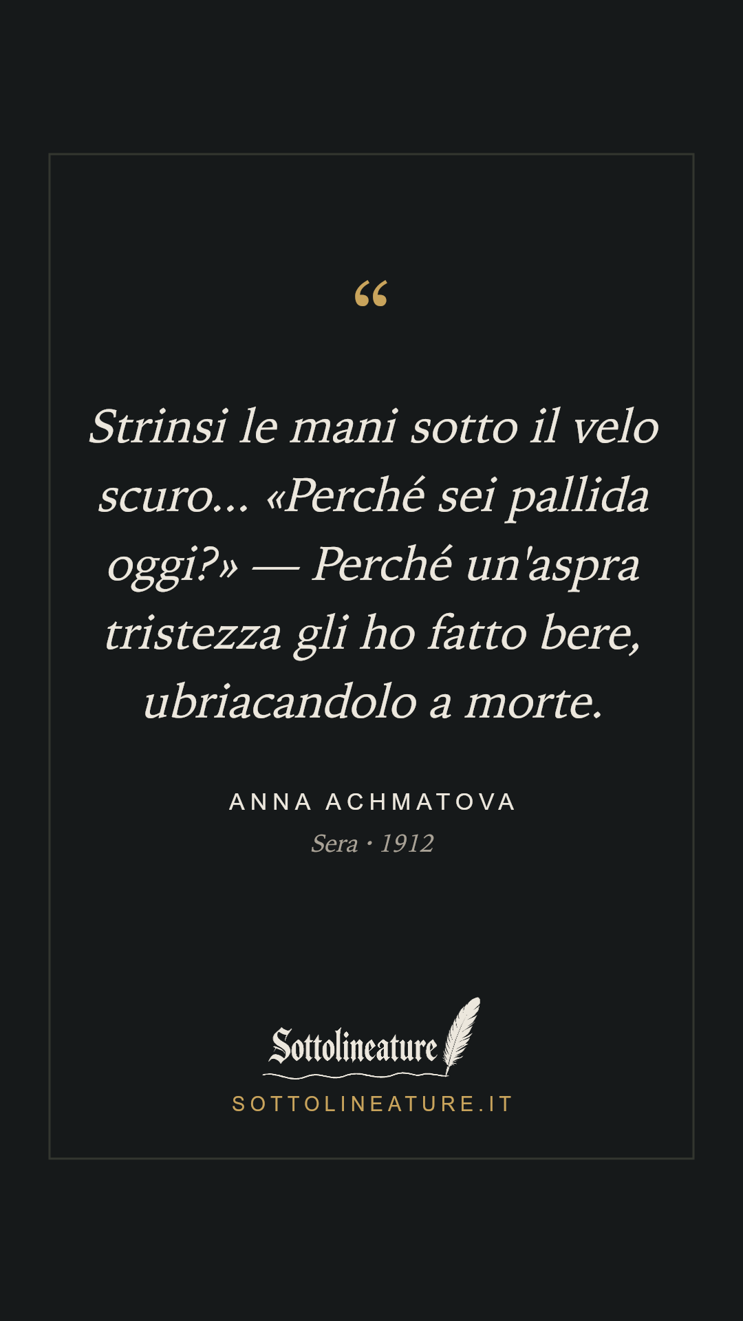 «Strinsi le mani sotto il velo scuro... «Perché sei pallida oggi?» — Perché un'aspra tristezza gli ho fatto bere, ubriacandolo a morte.» — Anna Achmatova, Sera (1912). Grafica Sottolineature, versione scura.