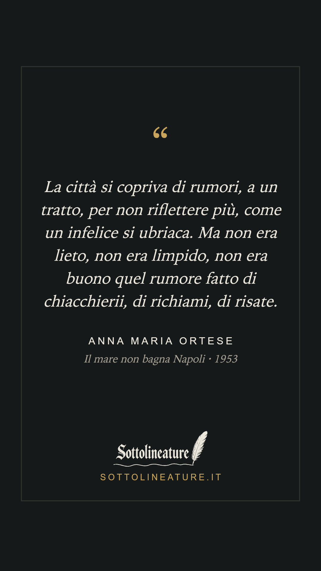 «La città si copriva di rumori, a un tratto, per non riflettere più, come un infelice si ubriaca. Ma non era lieto, non era limpido, non era buono quel rumore fatto di chiacchierii, di richiami, di risate.» — Anna Maria Ortese, Il mare non bagna Napoli (1953). Grafica Sottolineature, versione scura.