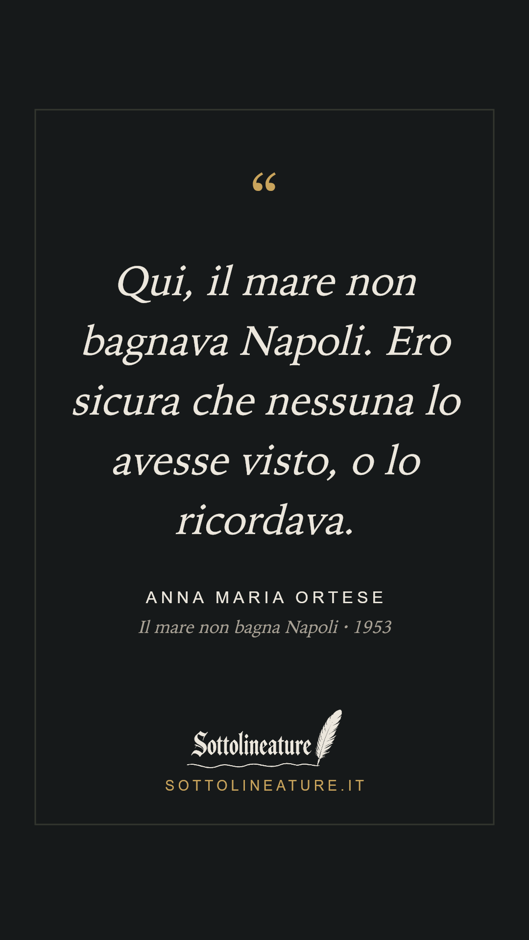 «Qui, il mare non bagnava Napoli. Ero sicura che nessuna lo avesse visto, o lo ricordava.» — Anna Maria Ortese, Il mare non bagna Napoli (1953). Grafica Sottolineature, versione scura.