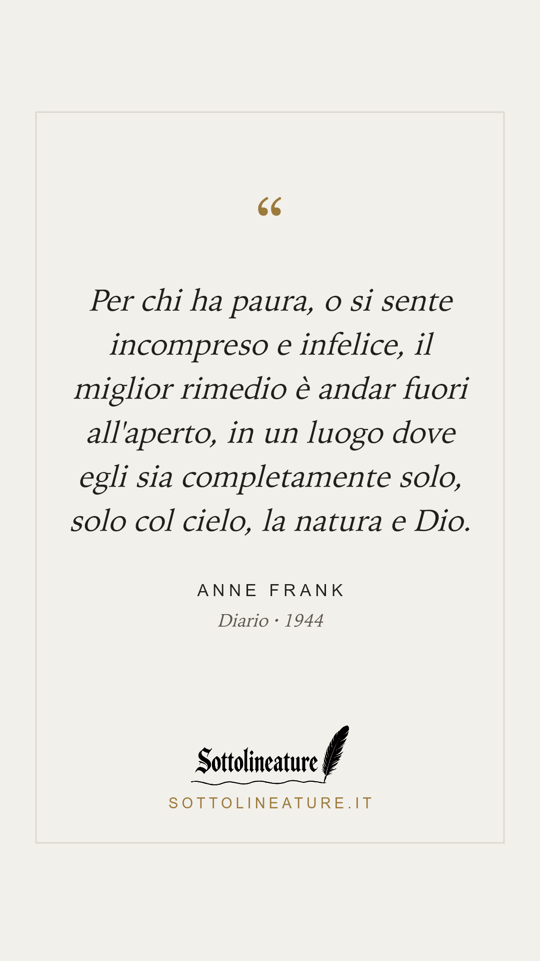 «Per chi ha paura, o si sente incompreso e infelice, il miglior rimedio è andar fuori all'aperto, in un luogo dove egli sia completamente solo, solo col cielo, la natura e Dio.» — Anne Frank, Diario (1944). Grafica Sottolineature, versione chiara.