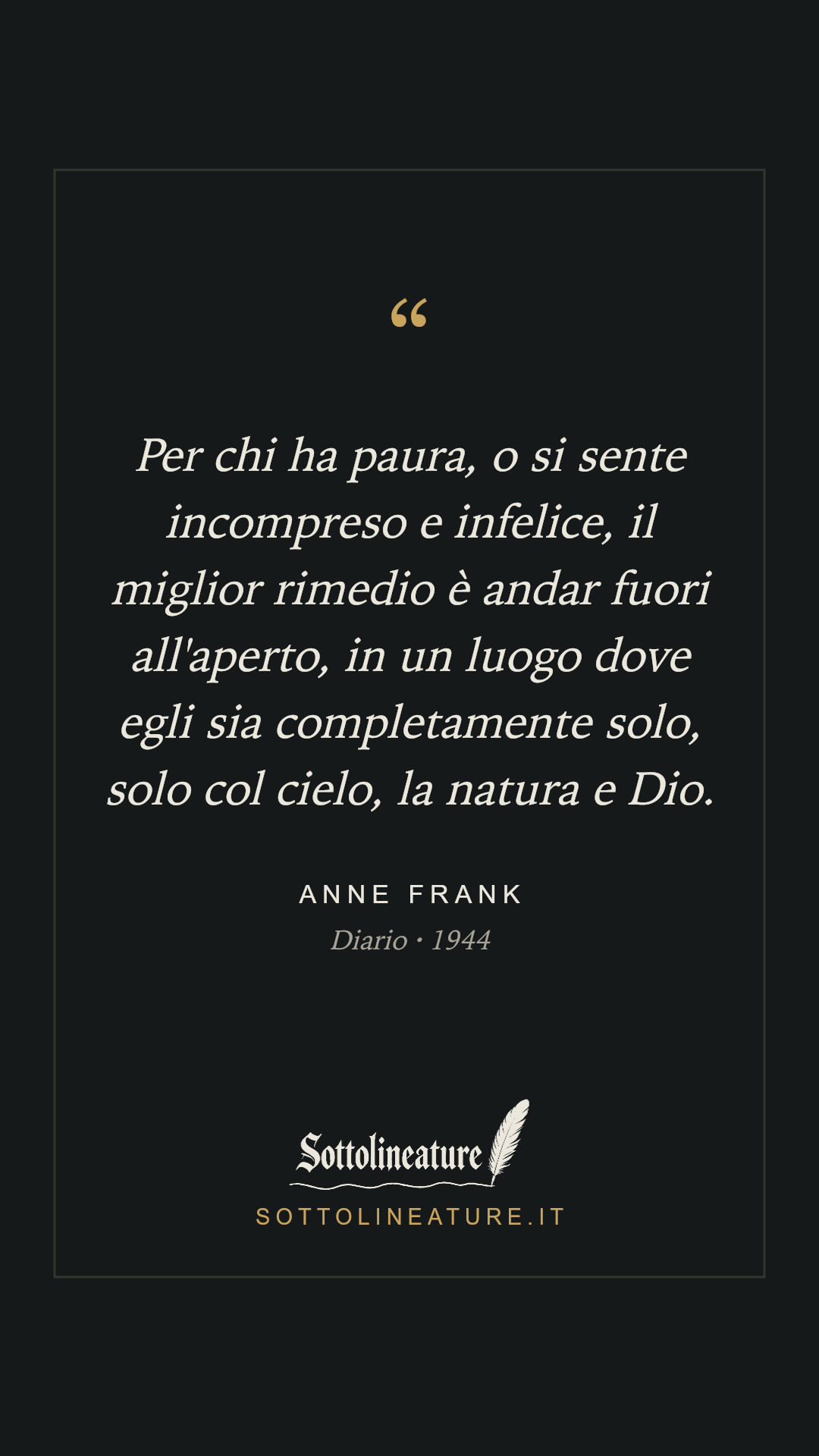 «Per chi ha paura, o si sente incompreso e infelice, il miglior rimedio è andar fuori all'aperto, in un luogo dove egli sia completamente solo, solo col cielo, la natura e Dio.» — Anne Frank, Diario (1944). Grafica Sottolineature, versione scura.
