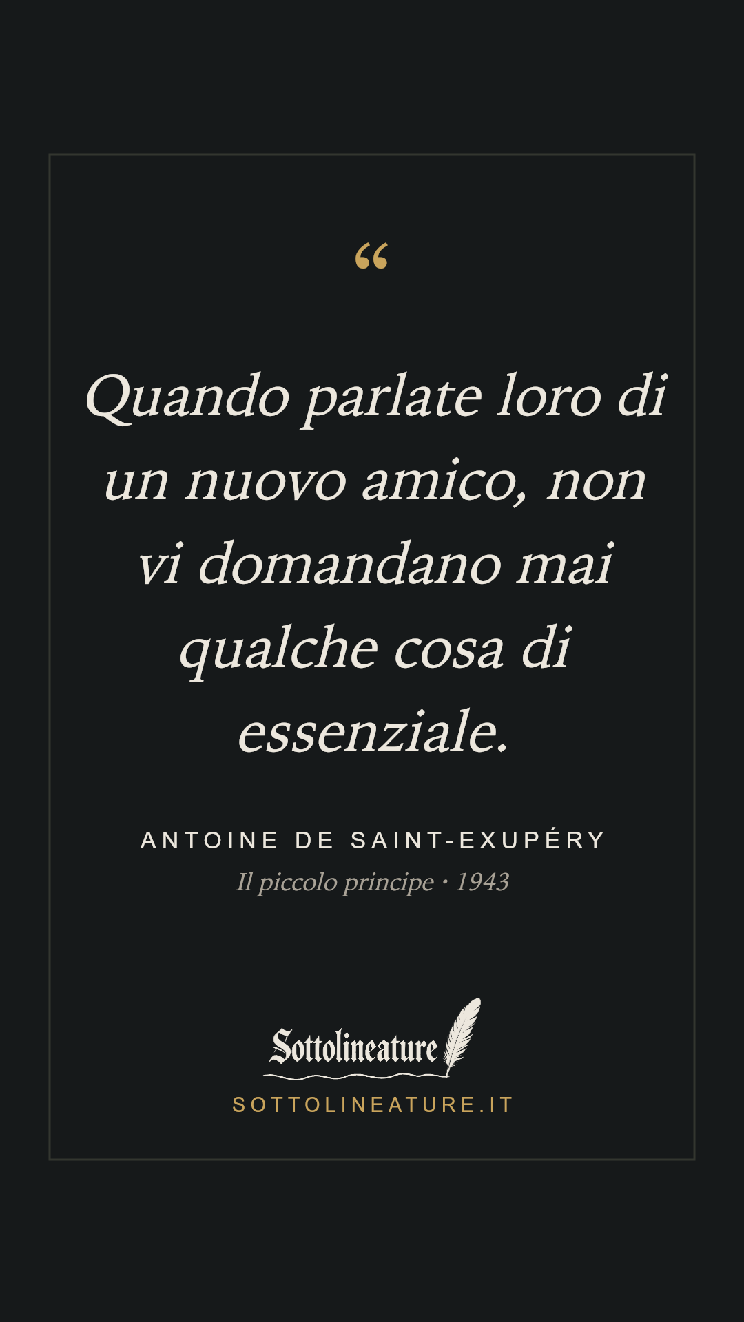 «Quando parlate loro di un nuovo amico, non vi domandano mai qualche cosa di essenziale.» — Antoine de Saint-Exupéry, Il piccolo principe (1943). Grafica Sottolineature, versione scura.