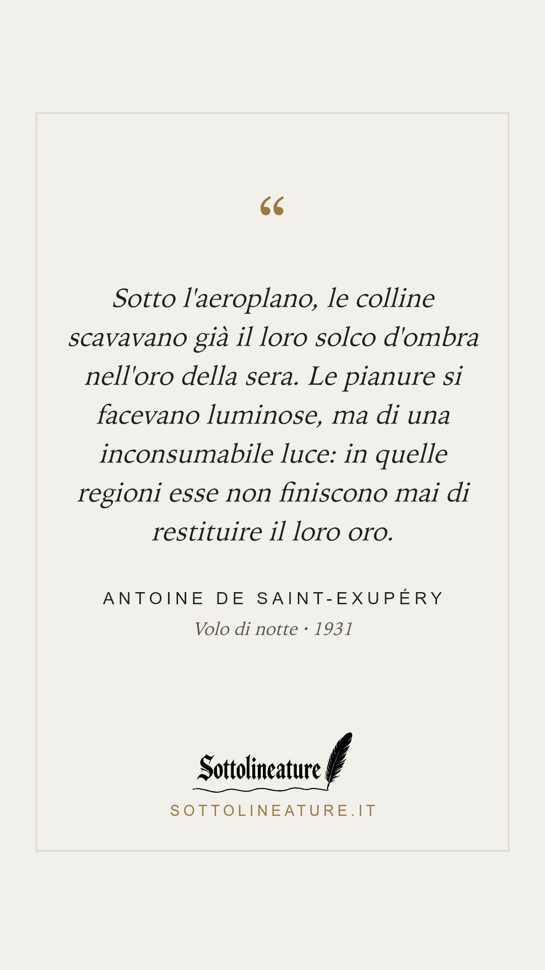 «Sotto l'aeroplano, le colline scavavano già il loro solco d'ombra nell'oro della sera. Le pianure si facevano luminose, ma di una inconsumabile luce: in quelle regioni esse non finiscono mai di restituire il loro oro.» — Antoine de Saint-Exupéry, Volo di notte (1931). Grafica Sottolineature, versione chiara.