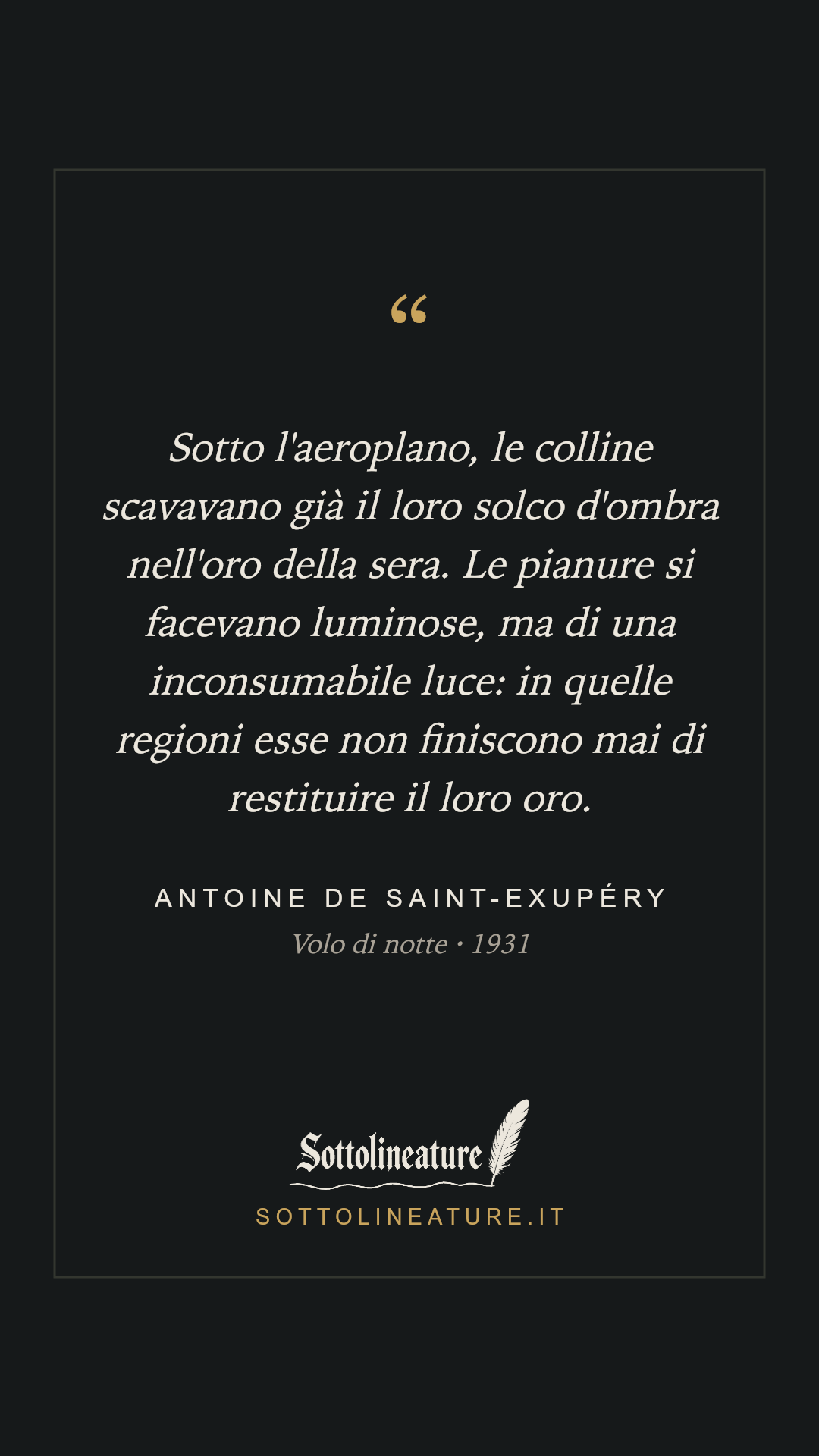 «Sotto l'aeroplano, le colline scavavano già il loro solco d'ombra nell'oro della sera. Le pianure si facevano luminose, ma di una inconsumabile luce: in quelle regioni esse non finiscono mai di restituire il loro oro.» — Antoine de Saint-Exupéry, Volo di notte (1931). Grafica Sottolineature, versione scura.