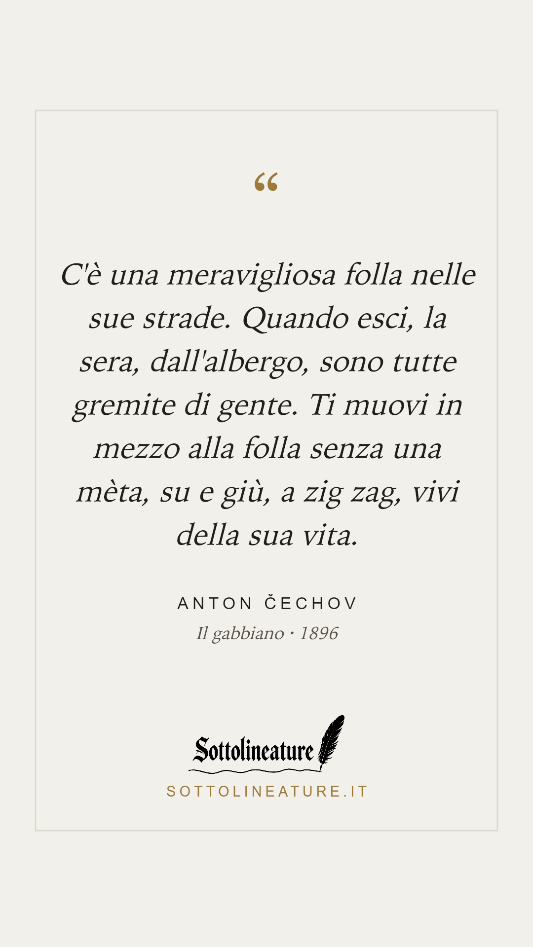 «C'è una meravigliosa folla nelle sue strade. Quando esci, la sera, dall'albergo, sono tutte gremite di gente. Ti muovi in mezzo alla folla senza una mèta, su e giù, a zig zag, vivi della sua vita.» — Anton Čechov, Il gabbiano (1896). Grafica Sottolineature, versione chiara.