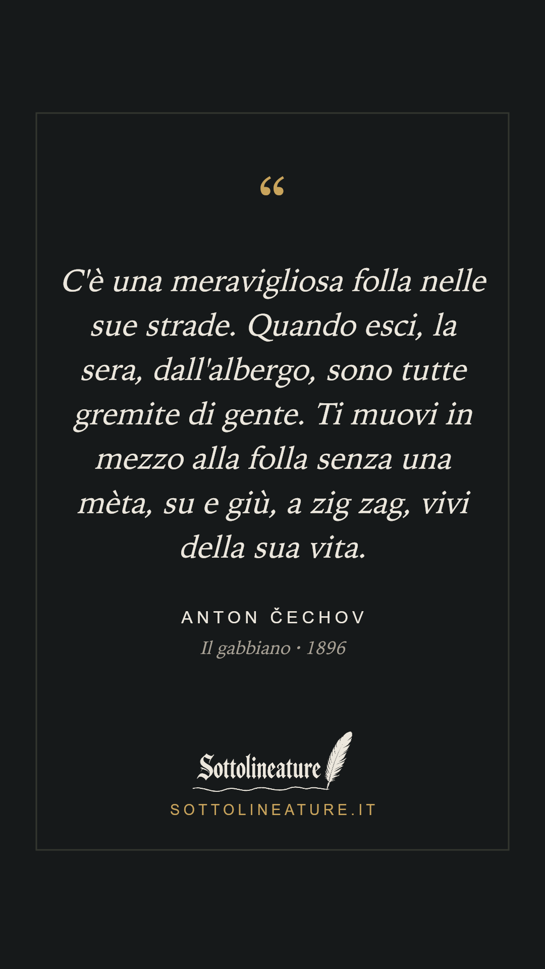 «C'è una meravigliosa folla nelle sue strade. Quando esci, la sera, dall'albergo, sono tutte gremite di gente. Ti muovi in mezzo alla folla senza una mèta, su e giù, a zig zag, vivi della sua vita.» — Anton Čechov, Il gabbiano (1896). Grafica Sottolineature, versione scura.