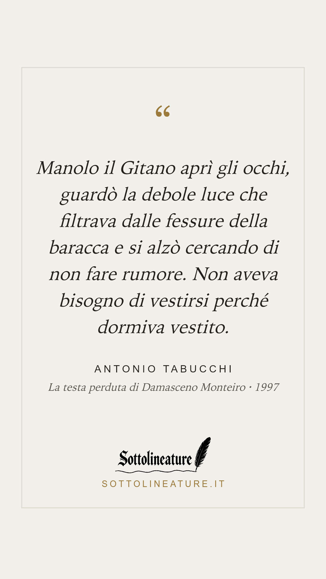 «Manolo il Gitano aprì gli occhi, guardò la debole luce che filtrava dalle fessure della baracca e si alzò cercando di non fare rumore. Non aveva bisogno di vestirsi perché dormiva vestito.» — Antonio Tabucchi, La testa perduta di Damasceno Monteiro (1997). Grafica Sottolineature, versione chiara.