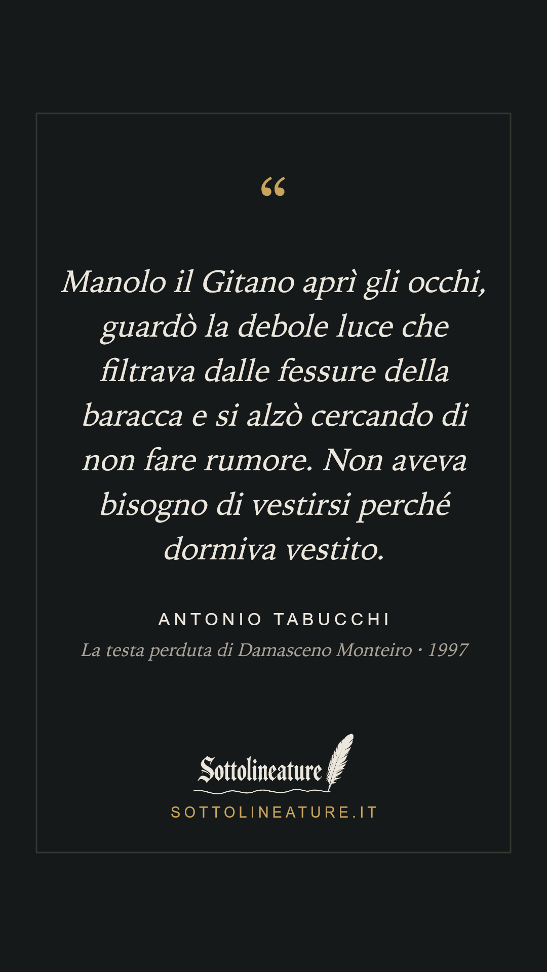 «Manolo il Gitano aprì gli occhi, guardò la debole luce che filtrava dalle fessure della baracca e si alzò cercando di non fare rumore. Non aveva bisogno di vestirsi perché dormiva vestito.» — Antonio Tabucchi, La testa perduta di Damasceno Monteiro (1997). Grafica Sottolineature, versione scura.
