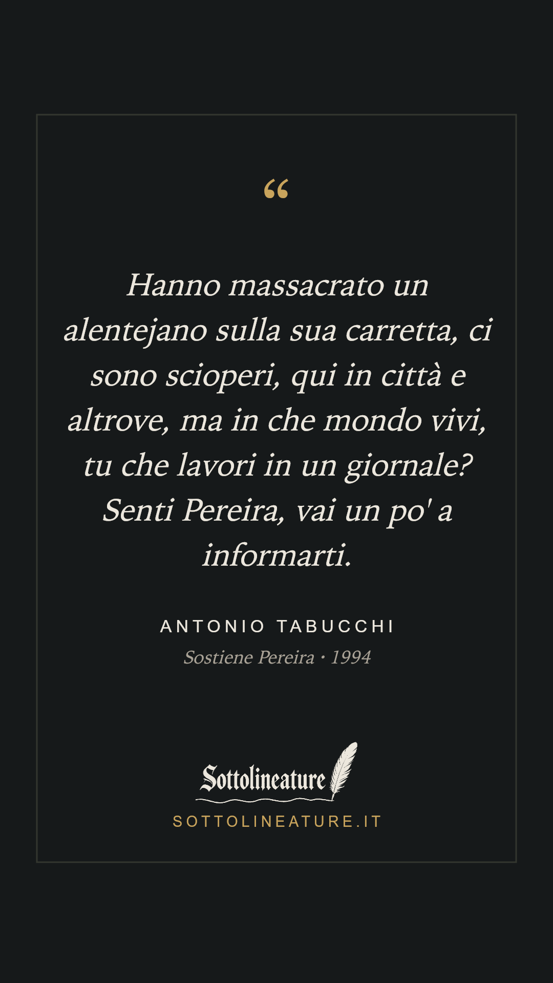 «Hanno massacrato un alentejano sulla sua carretta, ci sono scioperi, qui in città e altrove, ma in che mondo vivi, tu che lavori in un giornale? Senti Pereira, vai un po' a informarti.» — Antonio Tabucchi, Sostiene Pereira (1994). Grafica Sottolineature, versione scura.