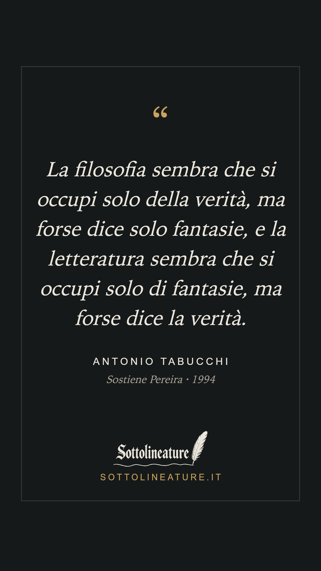 «La filosofia sembra che si occupi solo della verità, ma forse dice solo fantasie, e la letteratura sembra che si occupi solo di fantasie, ma forse dice la verità.» — Antonio Tabucchi, Sostiene Pereira (1994). Grafica Sottolineature, versione scura.