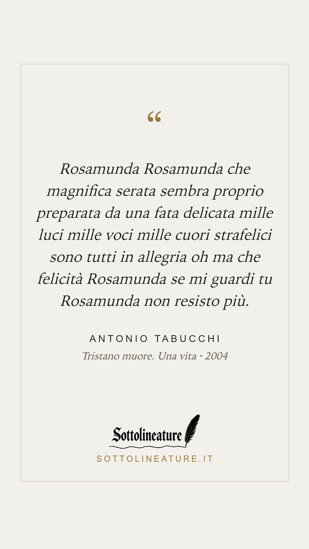 «Rosamunda Rosamunda che magnifica serata sembra proprio preparata da una fata delicata mille luci mille voci mille cuori strafelici sono tutti in allegria oh ma che felicità Rosamunda se mi guardi tu Rosamunda non resisto più.» — Antonio Tabucchi, Tristano muore. Una vita (2004). Grafica Sottolineature, versione chiara.