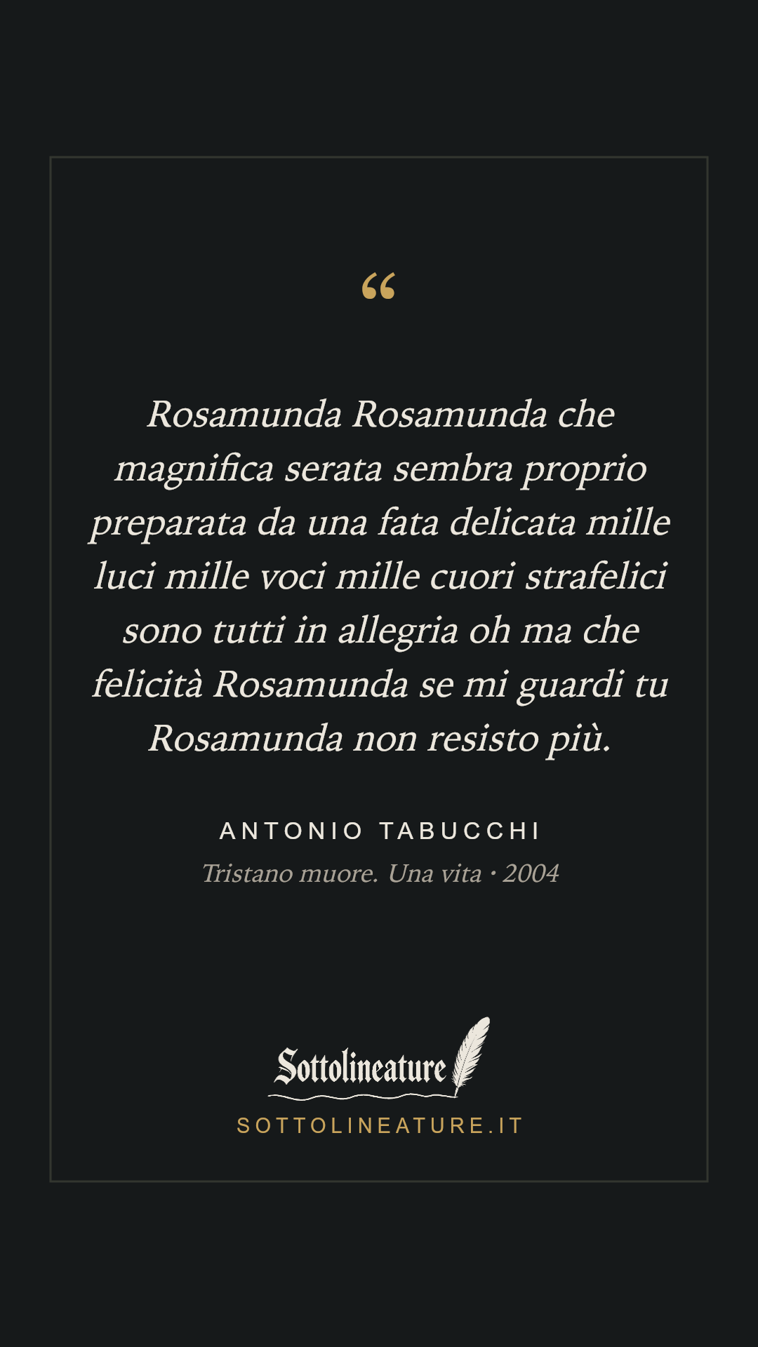 «Rosamunda Rosamunda che magnifica serata sembra proprio preparata da una fata delicata mille luci mille voci mille cuori strafelici sono tutti in allegria oh ma che felicità Rosamunda se mi guardi tu Rosamunda non resisto più.» — Antonio Tabucchi, Tristano muore. Una vita (2004). Grafica Sottolineature, versione scura.